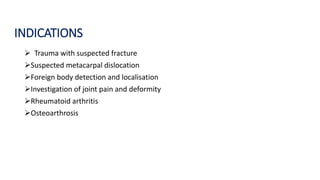 INDICATIONS
 Trauma with suspected fracture
Suspected metacarpal dislocation
Foreign body detection and localisation
Investigation of joint pain and deformity
Rheumatoid arthritis
Osteoarthrosis
 