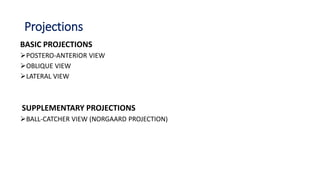 Projections
BASIC PROJECTIONS
POSTERO-ANTERIOR VIEW
OBLIQUE VIEW
LATERAL VIEW
SUPPLEMENTARY PROJECTIONS
BALL-CATCHER VIEW (NORGAARD PROJECTION)
 
