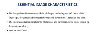 The image should demonstrate all the phalanges, including the soft tissue of the
finger tips, the carpal and metacarpal bones and distal end of the radius and ulna.
The interphalangeal and metacarpo-phalangeal and carpometacarpal joints should be
demonstrated clearly.
No rotation of hand
 