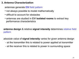 3. Antenna Characterization
antennas generate EM field pattern
• not always possible to model mathematically
• difficult to account for obstacles
• antennas are studied in EM isolated rooms to extract key
performance characteristics
antenna design & relative signal intensity determines relative field
pattern
absolute value of signal intensity varies for given antenna design
- at the transmitter this is related to power applied at transmitter
- at the receiver this is related to power in surrounding space

21

 