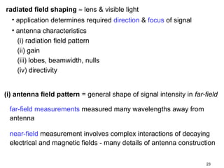 radiated field shaping ≈ lens & visible light
• application determines required direction & focus of signal
• antenna characteristics
(i) radiation field pattern
(ii) gain
(iii) lobes, beamwidth, nulls
(iv) directivity
(i) antenna field pattern = general shape of signal intensity in far-field
far-field measurements measured many wavelengths away from
antenna
near-field measurement involves complex interactions of decaying
electrical and magnetic fields - many details of antenna construction
23

 
