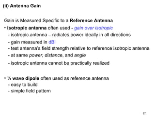 (ii) Antenna Gain
Gain is Measured Specific to a Reference Antenna
• isotropic antenna often used - gain over isotropic
- isotropic antenna – radiates power ideally in all directions
- gain measured in dBi
- test antenna’s field strength relative to reference isotropic antenna
- at same power, distance, and angle
- isotropic antenna cannot be practically realized
• ½ wave dipole often used as reference antenna
- easy to build
- simple field pattern

27

 