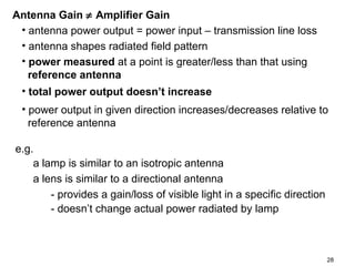 Antenna Gain ≠ Amplifier Gain
• antenna power output = power input – transmission line loss
• antenna shapes radiated field pattern
• power measured at a point is greater/less than that using
reference antenna
• total power output doesn’t increase
• power output in given direction increases/decreases relative to
reference antenna
e.g.
a lamp is similar to an isotropic antenna
a lens is similar to a directional antenna
- provides a gain/loss of visible light in a specific direction
- doesn’t change actual power radiated by lamp

28

 