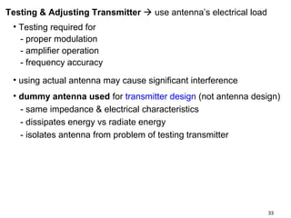 Testing & Adjusting Transmitter  use antenna’s electrical load
• Testing required for
- proper modulation
- amplifier operation
- frequency accuracy
• using actual antenna may cause significant interference
• dummy antenna used for transmitter design (not antenna design)
- same impedance & electrical characteristics
- dissipates energy vs radiate energy
- isolates antenna from problem of testing transmitter

33

 