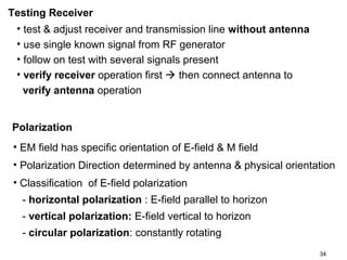Testing Receiver
• test & adjust receiver and transmission line without antenna
• use single known signal from RF generator
• follow on test with several signals present
• verify receiver operation first  then connect antenna to
verify antenna operation
Polarization
• EM field has specific orientation of E-field & M field
• Polarization Direction determined by antenna & physical orientation
• Classification of E-field polarization
- horizontal polarization : E-field parallel to horizon
- vertical polarization: E-field vertical to horizon
- circular polarization: constantly rotating
34

 