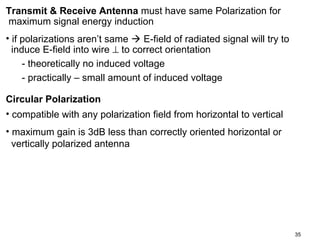Transmit & Receive Antenna must have same Polarization for
maximum signal energy induction
• if polarizations aren’t same  E-field of radiated signal will try to
induce E-field into wire ⊥ to correct orientation
- theoretically no induced voltage
- practically – small amount of induced voltage
Circular Polarization
• compatible with any polarization field from horizontal to vertical
• maximum gain is 3dB less than correctly oriented horizontal or
vertically polarized antenna

35

 