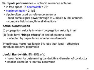 ½λ dipole performance – isotropic reference antenna
• in free space  beamwidth = 78o
• maximum gain = 2.1dB
• dipole often used as reference antenna
- feed same signal power through ½ λ dipole & test antenna
- compare field strength in all directions
Actual Construction
(i) propagation velocity in wire < propagation velocity in air
(ii) fields have ‘fringe effects’ at end of antenna arms
- affected by capacitance of antenna elements
1st estimate: make real length 5% less than ideal - otherwise
introduce reactive parameter
Useful Bandwidth: 5%-15% of fc
• major factor for determining bandwidth is diameter of conductor
• smaller diameter  narrow bandwidth
39

 