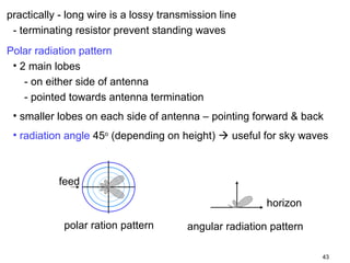 practically - long wire is a lossy transmission line
- terminating resistor prevent standing waves
Polar radiation pattern
• 2 main lobes
- on either side of antenna
- pointed towards antenna termination
• smaller lobes on each side of antenna – pointing forward & back
• radiation angle 45o (depending on height)  useful for sky waves

feed
horizon
polar ration pattern

angular radiation pattern
43

 