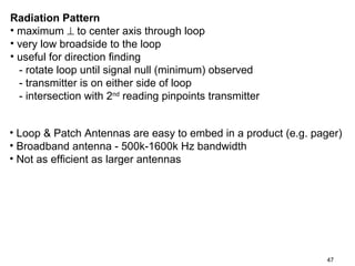 Radiation Pattern
• maximum ⊥ to center axis through loop
• very low broadside to the loop
• useful for direction finding
- rotate loop until signal null (minimum) observed
- transmitter is on either side of loop
- intersection with 2nd reading pinpoints transmitter
• Loop & Patch Antennas are easy to embed in a product (e.g. pager)
• Broadband antenna - 500k-1600k Hz bandwidth
• Not as efficient as larger antennas

47

 
