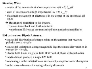 Standing Wave
• center of the antenna is at a low impedance: v(t) ≈ 0, imax(t)
• ends of antenna are at high impedence: i(t) ≈ 0, vmax(t)
• maximum movement of electrons is in the center of the antenna at all
times
 Resonance condition in the antenna
• waves travel back and forth reinforcin
• maximum EM waves are transmitted into at maximum radiation
EM patterns on Dipole Antenna:
• sinusoidal distribution of charge exists on the antenna that reverses
polarity every ½ cycle
• sinusoidal variation in charge magnitude lags the sinusoidal variation in
current by ¼ cycle.
• Electic field E and magnetic field H 90° out of phase with each other
• fields add and produce a single EM field
• total energy in the radiated wave is constant, except for some absorption
• as the wave advances, the energy density decreases
5

 