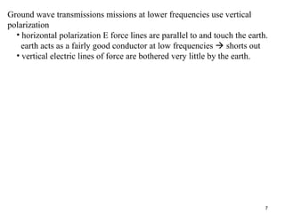 Ground wave transmissions missions at lower frequencies use vertical
polarization
• horizontal polarization E force lines are parallel to and touch the earth.
earth acts as a fairly good conductor at low frequencies  shorts out
• vertical electric lines of force are bothered very little by the earth.

7

 