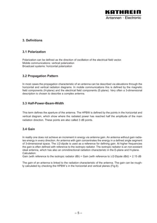 3. Definitions


3.1 Polarization

Polarization can be defined as the direction of oscillation of the electrical field vector.
Mobile communications: vertical polarization
Broadcast systems: horizontal polarization


3.2 Propagation Pattern

In most cases the propagation characteristic of an antenna can be described via elevations through the
horizontal and vertical radiation diagrams. In mobile communications this is defined by the magnetic
field components (H-plane) and the electrical field components (E-plane). Very often a 3-dimensional
description is chosen to describe a complex antenna.


3.3 Half-Power-Beam-Width

This term defines the aperture of the antenna. The HPBW is defined by the points in the horizontal and
vertical diagram, which show where the radiated power has reached half the amplitude of the main
radiation direction. These points are also called 3 dB points.


3.4 Gain

In reality one does not achieve an increment in energy via antenna gain. An antenna without gain radia-
tes energy in every direction. An antenna with gain concentrates the energy in a defined angle segment
of 3-dimensional space. The λ/2-dipole is used as a reference for defining gain. At higher frequencies
the gain is often defined with reference to the isotropic radiator. The isotropic radiator is an non-existant
ideal antenna, which has also an omnidirectional radiation characteristc in the E-plane and H-plane.
Calculation:
Gain (with reference to the isotropic radiator dBi) = Gain (with reference to λ/2-Dipole dBd) + 2.15 dB

The gain of an antenna is linked to the radiation characteristic of the antenna. The gain can be rough-
ly calculated by checking the HPBW`s in the horizontal and vertical planes (Fig.6).




                                                –5–
 