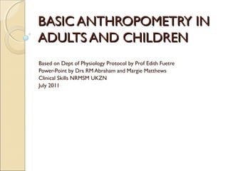BASIC ANTHROPOMETRY IN
ADULTS AND CHILDREN
Based on Dept of Physiology Protocol by Prof Edith Fuetre
Power-Point by Drs RM Abraham and Margie Matthews
Clinical Skills NRMSM UKZN
July 2011
 