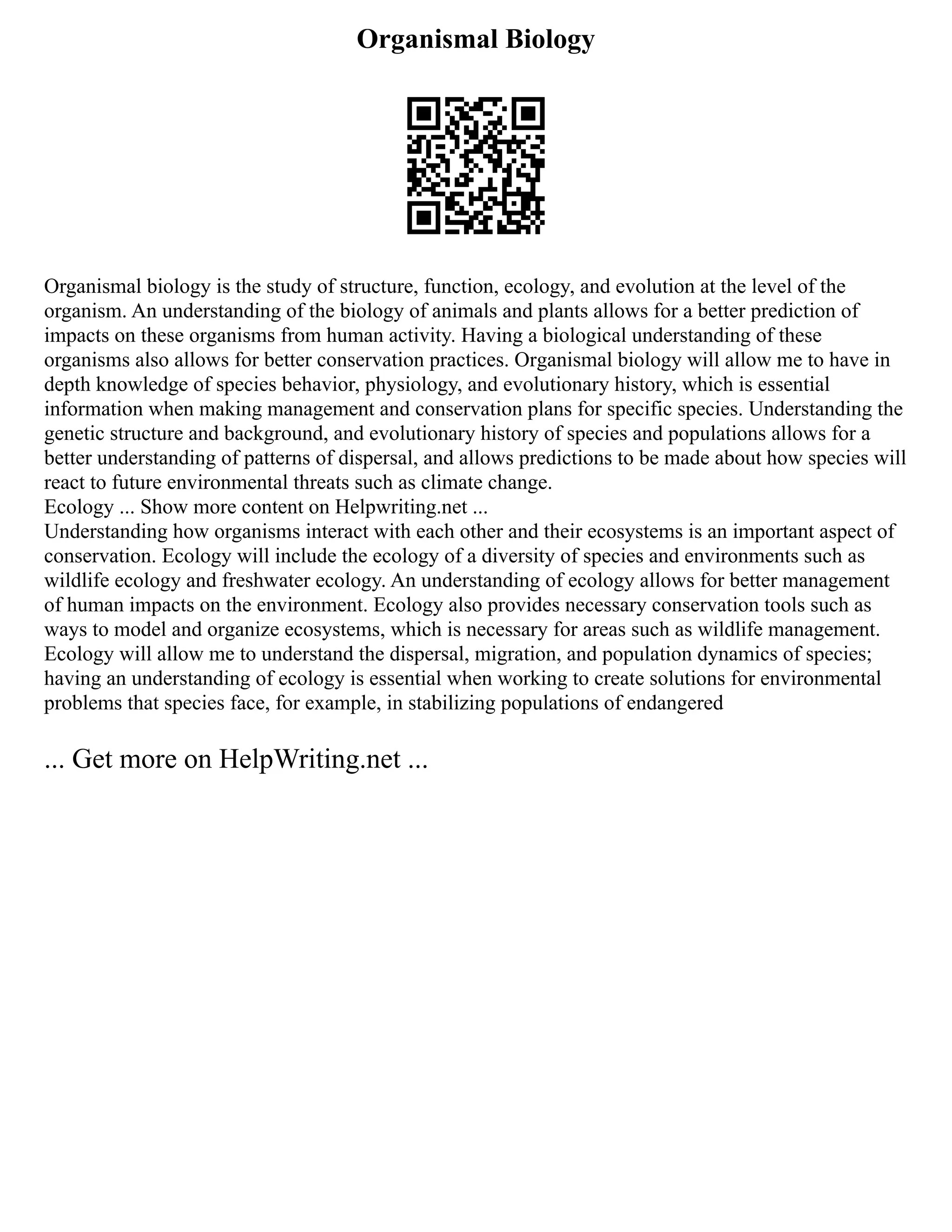 Organismal Biology
Organismal biology is the study of structure, function, ecology, and evolution at the level of the
organism. An understanding of the biology of animals and plants allows for a better prediction of
impacts on these organisms from human activity. Having a biological understanding of these
organisms also allows for better conservation practices. Organismal biology will allow me to have in
depth knowledge of species behavior, physiology, and evolutionary history, which is essential
information when making management and conservation plans for specific species. Understanding the
genetic structure and background, and evolutionary history of species and populations allows for a
better understanding of patterns of dispersal, and allows predictions to be made about how species will
react to future environmental threats such as climate change.
Ecology ... Show more content on Helpwriting.net ...
Understanding how organisms interact with each other and their ecosystems is an important aspect of
conservation. Ecology will include the ecology of a diversity of species and environments such as
wildlife ecology and freshwater ecology. An understanding of ecology allows for better management
of human impacts on the environment. Ecology also provides necessary conservation tools such as
ways to model and organize ecosystems, which is necessary for areas such as wildlife management.
Ecology will allow me to understand the dispersal, migration, and population dynamics of species;
having an understanding of ecology is essential when working to create solutions for environmental
problems that species face, for example, in stabilizing populations of endangered
... Get more on HelpWriting.net ...
 