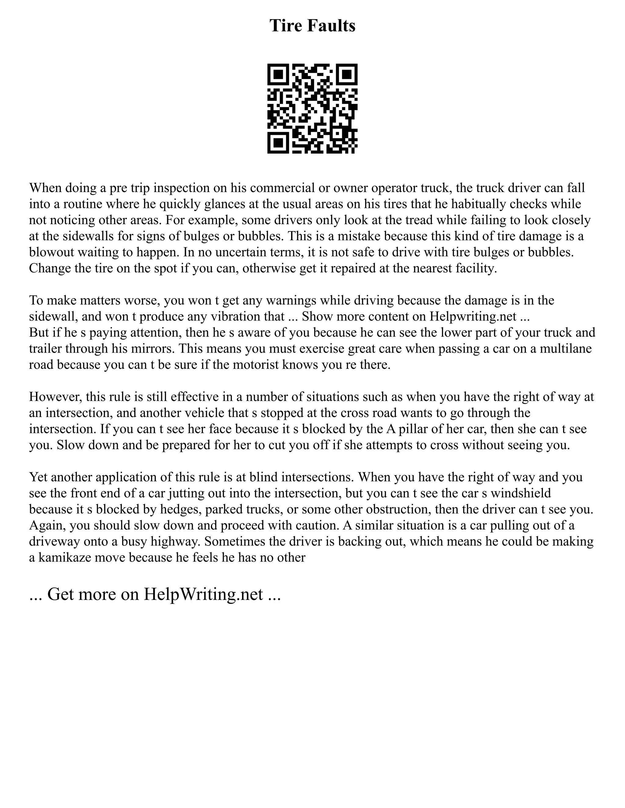 Tire Faults
When doing a pre trip inspection on his commercial or owner operator truck, the truck driver can fall
into a routine where he quickly glances at the usual areas on his tires that he habitually checks while
not noticing other areas. For example, some drivers only look at the tread while failing to look closely
at the sidewalls for signs of bulges or bubbles. This is a mistake because this kind of tire damage is a
blowout waiting to happen. In no uncertain terms, it is not safe to drive with tire bulges or bubbles.
Change the tire on the spot if you can, otherwise get it repaired at the nearest facility.
To make matters worse, you won t get any warnings while driving because the damage is in the
sidewall, and won t produce any vibration that ... Show more content on Helpwriting.net ...
But if he s paying attention, then he s aware of you because he can see the lower part of your truck and
trailer through his mirrors. This means you must exercise great care when passing a car on a multilane
road because you can t be sure if the motorist knows you re there.
However, this rule is still effective in a number of situations such as when you have the right of way at
an intersection, and another vehicle that s stopped at the cross road wants to go through the
intersection. If you can t see her face because it s blocked by the A pillar of her car, then she can t see
you. Slow down and be prepared for her to cut you off if she attempts to cross without seeing you.
Yet another application of this rule is at blind intersections. When you have the right of way and you
see the front end of a car jutting out into the intersection, but you can t see the car s windshield
because it s blocked by hedges, parked trucks, or some other obstruction, then the driver can t see you.
Again, you should slow down and proceed with caution. A similar situation is a car pulling out of a
driveway onto a busy highway. Sometimes the driver is backing out, which means he could be making
a kamikaze move because he feels he has no other
... Get more on HelpWriting.net ...
 