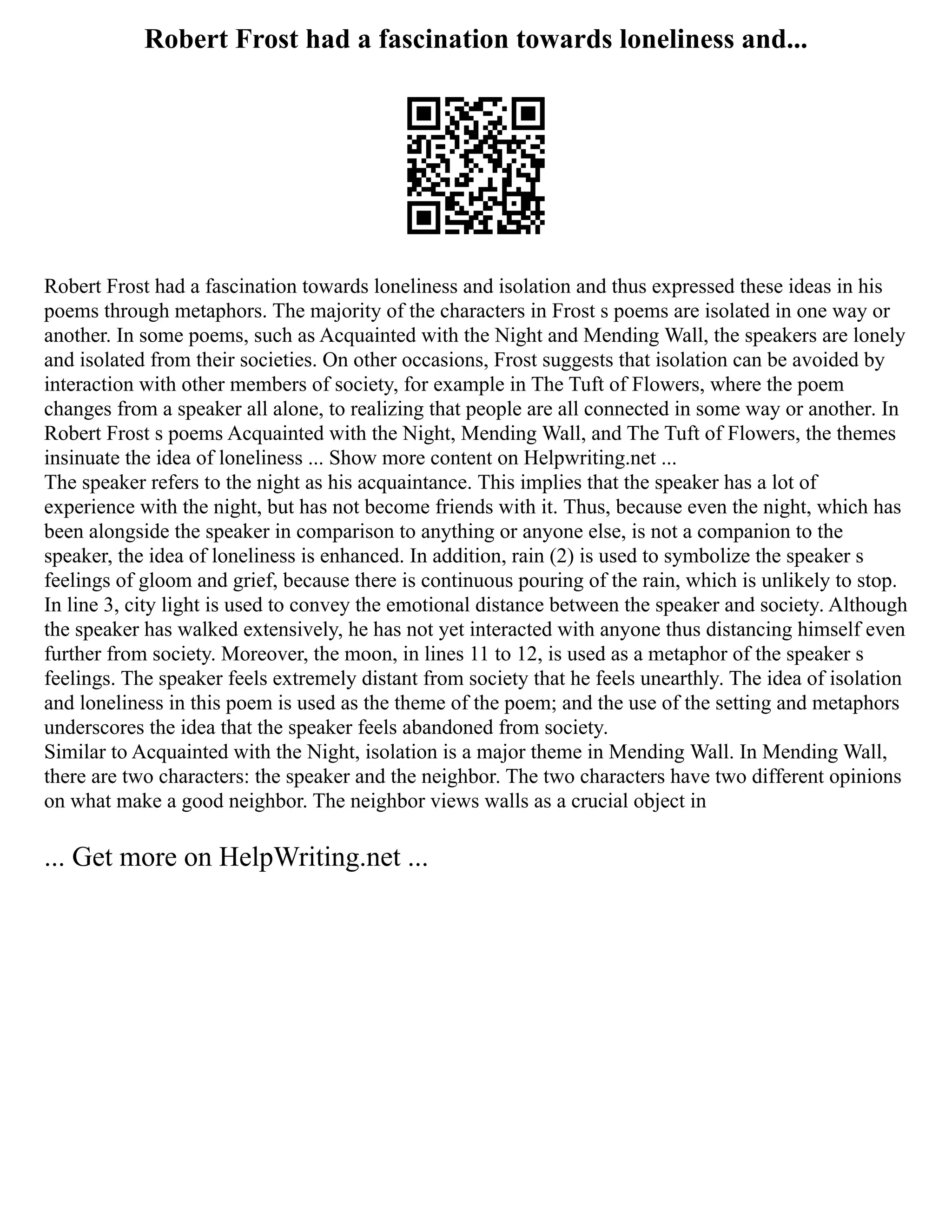 Robert Frost had a fascination towards loneliness and...
Robert Frost had a fascination towards loneliness and isolation and thus expressed these ideas in his
poems through metaphors. The majority of the characters in Frost s poems are isolated in one way or
another. In some poems, such as Acquainted with the Night and Mending Wall, the speakers are lonely
and isolated from their societies. On other occasions, Frost suggests that isolation can be avoided by
interaction with other members of society, for example in The Tuft of Flowers, where the poem
changes from a speaker all alone, to realizing that people are all connected in some way or another. In
Robert Frost s poems Acquainted with the Night, Mending Wall, and The Tuft of Flowers, the themes
insinuate the idea of loneliness ... Show more content on Helpwriting.net ...
The speaker refers to the night as his acquaintance. This implies that the speaker has a lot of
experience with the night, but has not become friends with it. Thus, because even the night, which has
been alongside the speaker in comparison to anything or anyone else, is not a companion to the
speaker, the idea of loneliness is enhanced. In addition, rain (2) is used to symbolize the speaker s
feelings of gloom and grief, because there is continuous pouring of the rain, which is unlikely to stop.
In line 3, city light is used to convey the emotional distance between the speaker and society. Although
the speaker has walked extensively, he has not yet interacted with anyone thus distancing himself even
further from society. Moreover, the moon, in lines 11 to 12, is used as a metaphor of the speaker s
feelings. The speaker feels extremely distant from society that he feels unearthly. The idea of isolation
and loneliness in this poem is used as the theme of the poem; and the use of the setting and metaphors
underscores the idea that the speaker feels abandoned from society.
Similar to Acquainted with the Night, isolation is a major theme in Mending Wall. In Mending Wall,
there are two characters: the speaker and the neighbor. The two characters have two different opinions
on what make a good neighbor. The neighbor views walls as a crucial object in
... Get more on HelpWriting.net ...
 