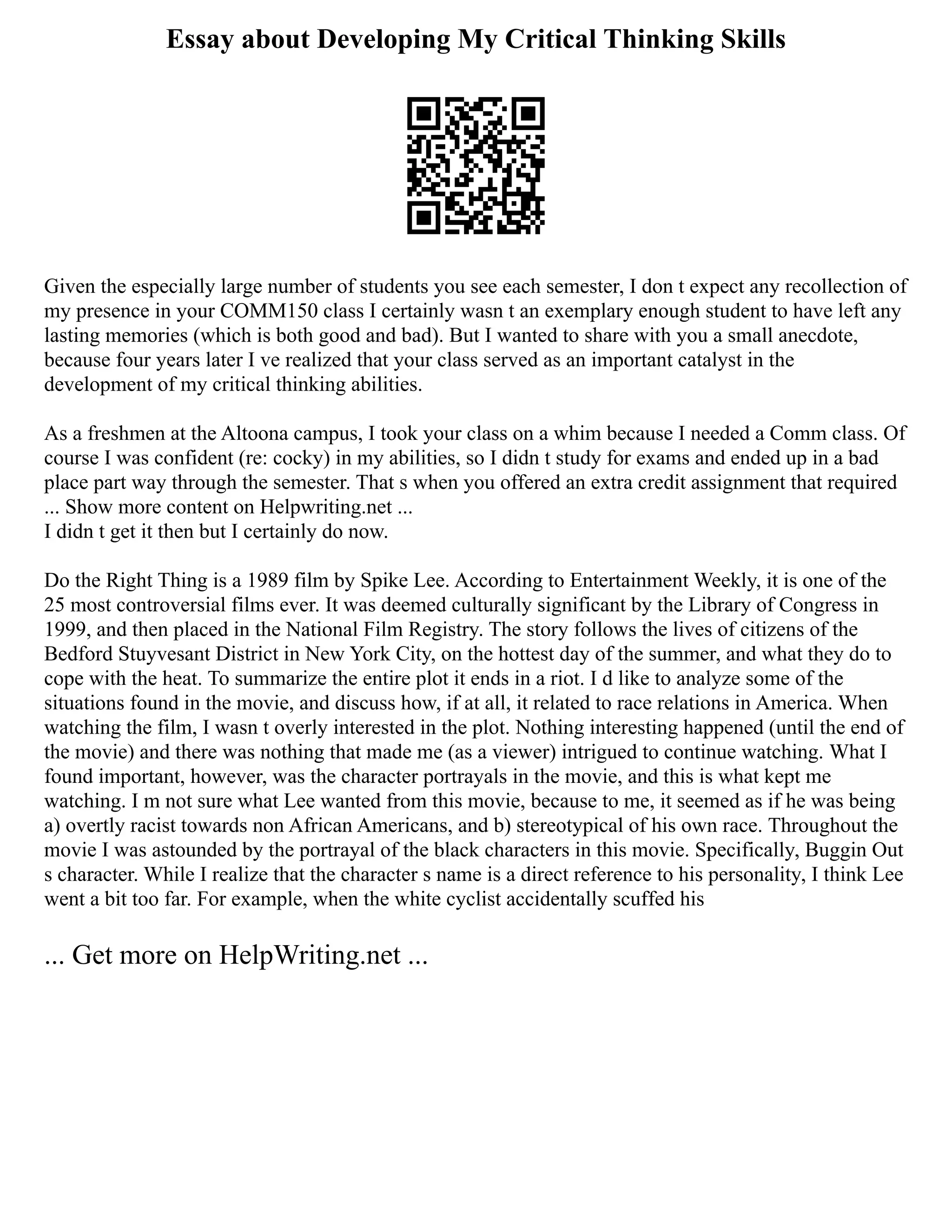Essay about Developing My Critical Thinking Skills
Given the especially large number of students you see each semester, I don t expect any recollection of
my presence in your COMM150 class I certainly wasn t an exemplary enough student to have left any
lasting memories (which is both good and bad). But I wanted to share with you a small anecdote,
because four years later I ve realized that your class served as an important catalyst in the
development of my critical thinking abilities.
As a freshmen at the Altoona campus, I took your class on a whim because I needed a Comm class. Of
course I was confident (re: cocky) in my abilities, so I didn t study for exams and ended up in a bad
place part way through the semester. That s when you offered an extra credit assignment that required
... Show more content on Helpwriting.net ...
I didn t get it then but I certainly do now.
Do the Right Thing is a 1989 film by Spike Lee. According to Entertainment Weekly, it is one of the
25 most controversial films ever. It was deemed culturally significant by the Library of Congress in
1999, and then placed in the National Film Registry. The story follows the lives of citizens of the
Bedford Stuyvesant District in New York City, on the hottest day of the summer, and what they do to
cope with the heat. To summarize the entire plot it ends in a riot. I d like to analyze some of the
situations found in the movie, and discuss how, if at all, it related to race relations in America. When
watching the film, I wasn t overly interested in the plot. Nothing interesting happened (until the end of
the movie) and there was nothing that made me (as a viewer) intrigued to continue watching. What I
found important, however, was the character portrayals in the movie, and this is what kept me
watching. I m not sure what Lee wanted from this movie, because to me, it seemed as if he was being
a) overtly racist towards non African Americans, and b) stereotypical of his own race. Throughout the
movie I was astounded by the portrayal of the black characters in this movie. Specifically, Buggin Out
s character. While I realize that the character s name is a direct reference to his personality, I think Lee
went a bit too far. For example, when the white cyclist accidentally scuffed his
... Get more on HelpWriting.net ...
 