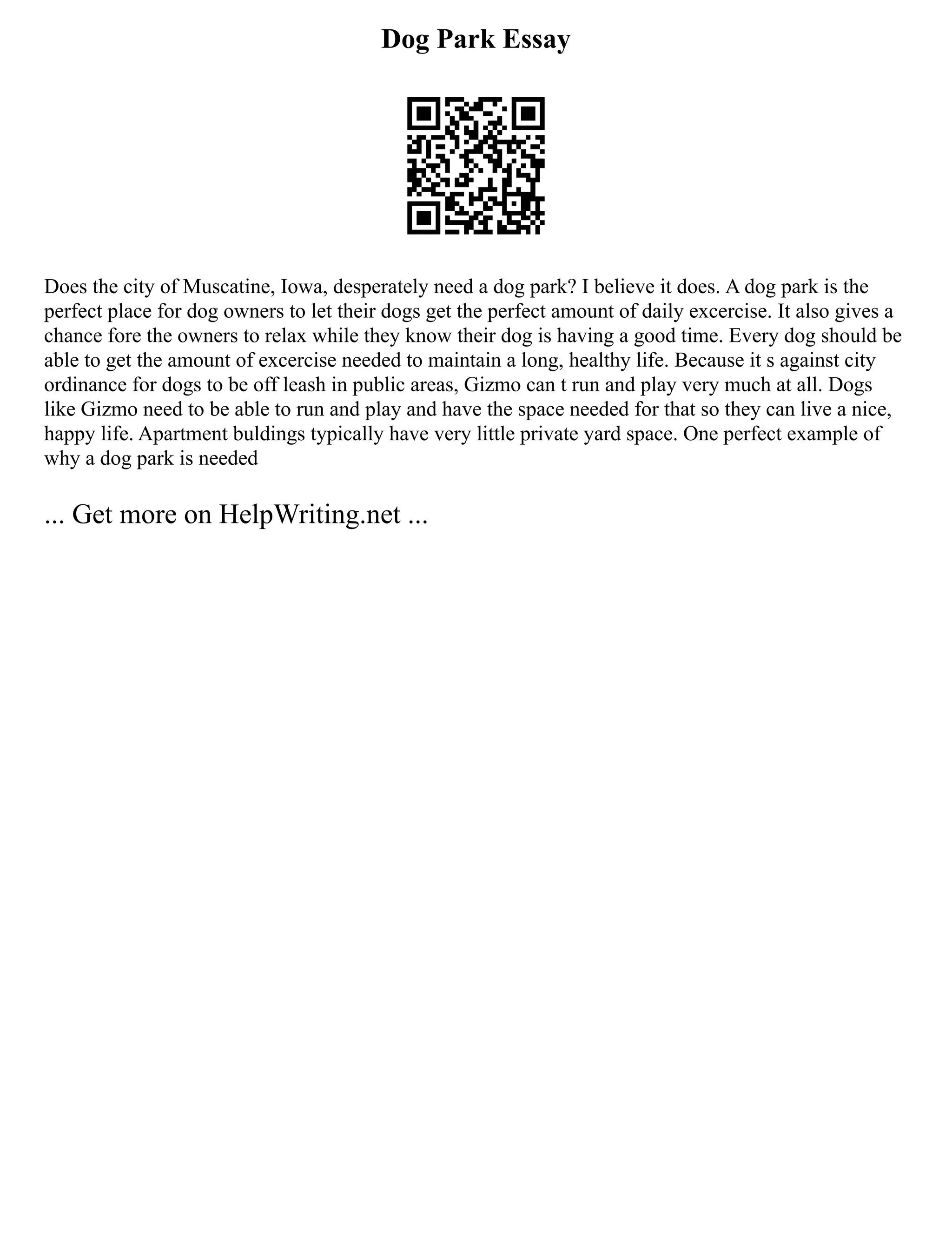 Dog Park Essay
Does the city of Muscatine, Iowa, desperately need a dog park? I believe it does. A dog park is the
perfect place for dog owners to let their dogs get the perfect amount of daily excercise. It also gives a
chance fore the owners to relax while they know their dog is having a good time. Every dog should be
able to get the amount of excercise needed to maintain a long, healthy life. Because it s against city
ordinance for dogs to be off leash in public areas, Gizmo can t run and play very much at all. Dogs
like Gizmo need to be able to run and play and have the space needed for that so they can live a nice,
happy life. Apartment buldings typically have very little private yard space. One perfect example of
why a dog park is needed
... Get more on HelpWriting.net ...
 
