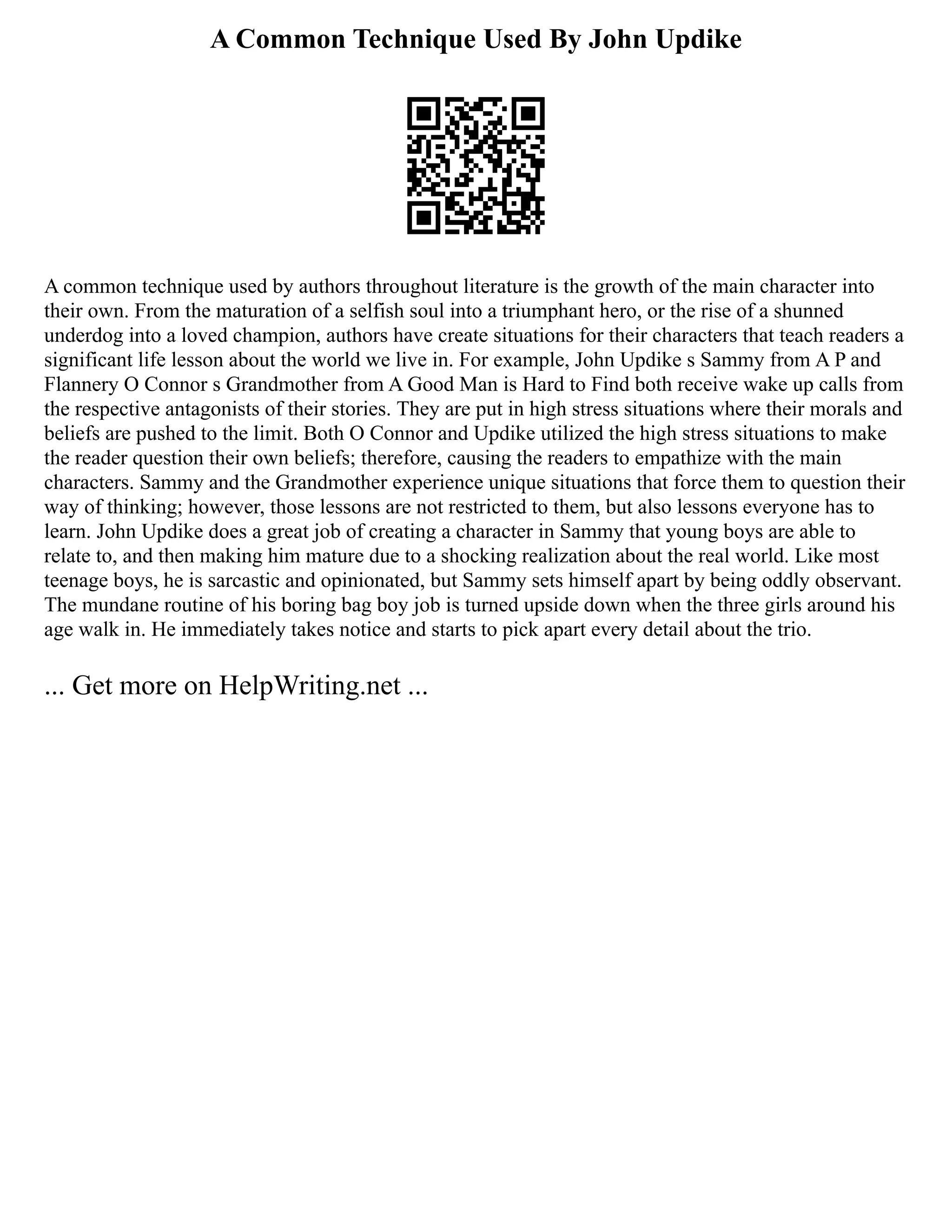 A Common Technique Used By John Updike
A common technique used by authors throughout literature is the growth of the main character into
their own. From the maturation of a selfish soul into a triumphant hero, or the rise of a shunned
underdog into a loved champion, authors have create situations for their characters that teach readers a
significant life lesson about the world we live in. For example, John Updike s Sammy from A P and
Flannery O Connor s Grandmother from A Good Man is Hard to Find both receive wake up calls from
the respective antagonists of their stories. They are put in high stress situations where their morals and
beliefs are pushed to the limit. Both O Connor and Updike utilized the high stress situations to make
the reader question their own beliefs; therefore, causing the readers to empathize with the main
characters. Sammy and the Grandmother experience unique situations that force them to question their
way of thinking; however, those lessons are not restricted to them, but also lessons everyone has to
learn. John Updike does a great job of creating a character in Sammy that young boys are able to
relate to, and then making him mature due to a shocking realization about the real world. Like most
teenage boys, he is sarcastic and opinionated, but Sammy sets himself apart by being oddly observant.
The mundane routine of his boring bag boy job is turned upside down when the three girls around his
age walk in. He immediately takes notice and starts to pick apart every detail about the trio.
... Get more on HelpWriting.net ...
 