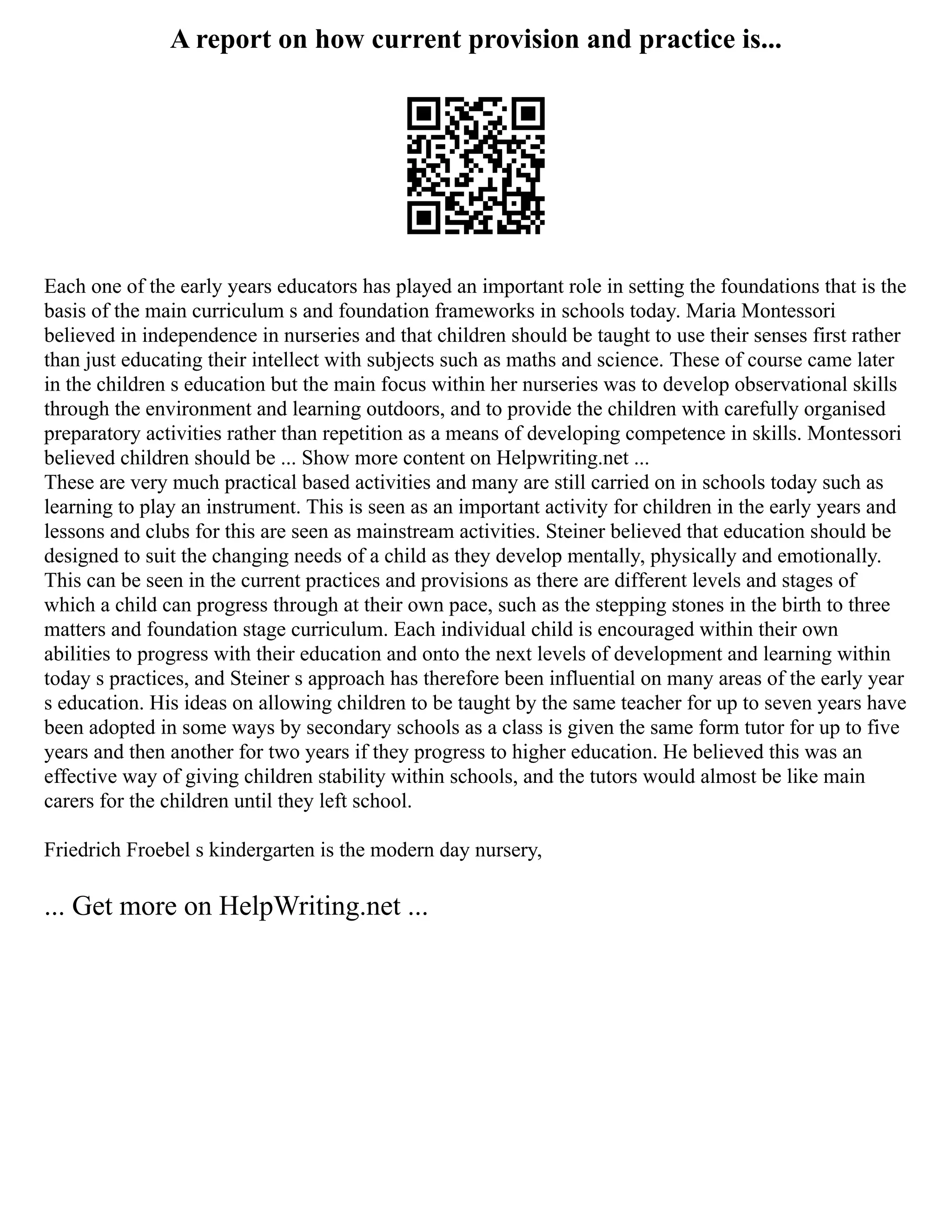 A report on how current provision and practice is...
Each one of the early years educators has played an important role in setting the foundations that is the
basis of the main curriculum s and foundation frameworks in schools today. Maria Montessori
believed in independence in nurseries and that children should be taught to use their senses first rather
than just educating their intellect with subjects such as maths and science. These of course came later
in the children s education but the main focus within her nurseries was to develop observational skills
through the environment and learning outdoors, and to provide the children with carefully organised
preparatory activities rather than repetition as a means of developing competence in skills. Montessori
believed children should be ... Show more content on Helpwriting.net ...
These are very much practical based activities and many are still carried on in schools today such as
learning to play an instrument. This is seen as an important activity for children in the early years and
lessons and clubs for this are seen as mainstream activities. Steiner believed that education should be
designed to suit the changing needs of a child as they develop mentally, physically and emotionally.
This can be seen in the current practices and provisions as there are different levels and stages of
which a child can progress through at their own pace, such as the stepping stones in the birth to three
matters and foundation stage curriculum. Each individual child is encouraged within their own
abilities to progress with their education and onto the next levels of development and learning within
today s practices, and Steiner s approach has therefore been influential on many areas of the early year
s education. His ideas on allowing children to be taught by the same teacher for up to seven years have
been adopted in some ways by secondary schools as a class is given the same form tutor for up to five
years and then another for two years if they progress to higher education. He believed this was an
effective way of giving children stability within schools, and the tutors would almost be like main
carers for the children until they left school.
Friedrich Froebel s kindergarten is the modern day nursery,
... Get more on HelpWriting.net ...
 