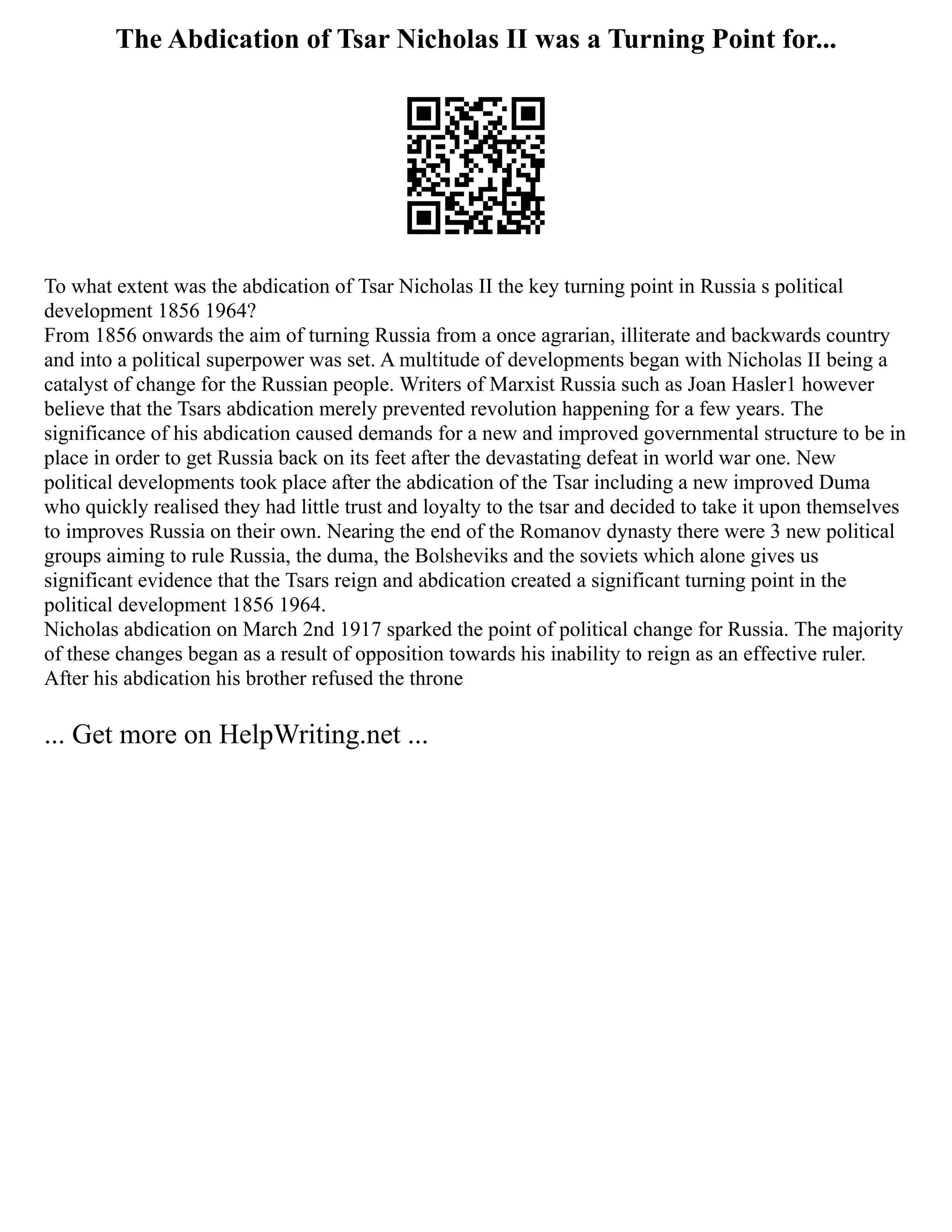The Abdication of Tsar Nicholas II was a Turning Point for...
To what extent was the abdication of Tsar Nicholas II the key turning point in Russia s political
development 1856 1964?
From 1856 onwards the aim of turning Russia from a once agrarian, illiterate and backwards country
and into a political superpower was set. A multitude of developments began with Nicholas II being a
catalyst of change for the Russian people. Writers of Marxist Russia such as Joan Hasler1 however
believe that the Tsars abdication merely prevented revolution happening for a few years. The
significance of his abdication caused demands for a new and improved governmental structure to be in
place in order to get Russia back on its feet after the devastating defeat in world war one. New
political developments took place after the abdication of the Tsar including a new improved Duma
who quickly realised they had little trust and loyalty to the tsar and decided to take it upon themselves
to improves Russia on their own. Nearing the end of the Romanov dynasty there were 3 new political
groups aiming to rule Russia, the duma, the Bolsheviks and the soviets which alone gives us
significant evidence that the Tsars reign and abdication created a significant turning point in the
political development 1856 1964.
Nicholas abdication on March 2nd 1917 sparked the point of political change for Russia. The majority
of these changes began as a result of opposition towards his inability to reign as an effective ruler.
After his abdication his brother refused the throne
... Get more on HelpWriting.net ...
 