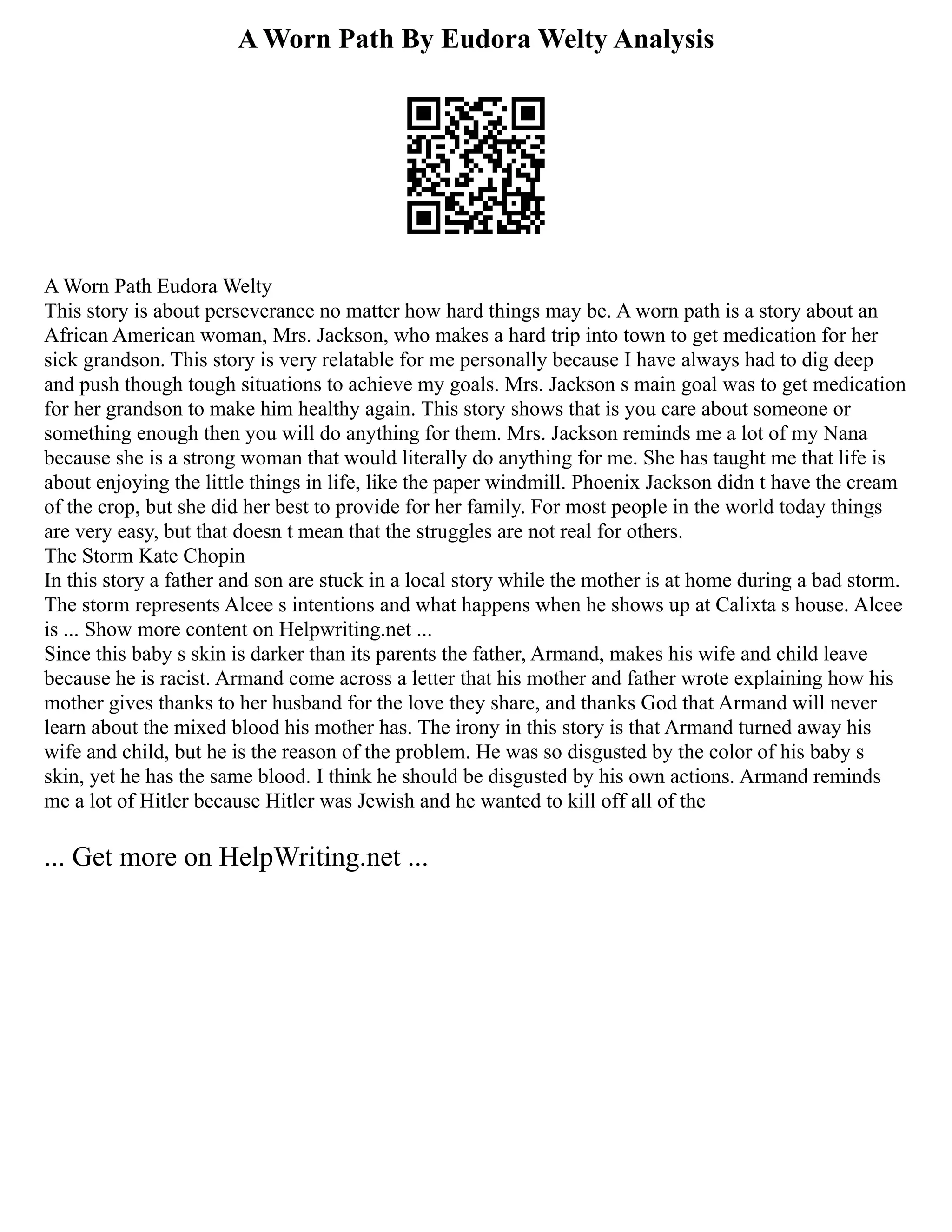 A Worn Path By Eudora Welty Analysis
A Worn Path Eudora Welty
This story is about perseverance no matter how hard things may be. A worn path is a story about an
African American woman, Mrs. Jackson, who makes a hard trip into town to get medication for her
sick grandson. This story is very relatable for me personally because I have always had to dig deep
and push though tough situations to achieve my goals. Mrs. Jackson s main goal was to get medication
for her grandson to make him healthy again. This story shows that is you care about someone or
something enough then you will do anything for them. Mrs. Jackson reminds me a lot of my Nana
because she is a strong woman that would literally do anything for me. She has taught me that life is
about enjoying the little things in life, like the paper windmill. Phoenix Jackson didn t have the cream
of the crop, but she did her best to provide for her family. For most people in the world today things
are very easy, but that doesn t mean that the struggles are not real for others.
The Storm Kate Chopin
In this story a father and son are stuck in a local story while the mother is at home during a bad storm.
The storm represents Alcee s intentions and what happens when he shows up at Calixta s house. Alcee
is ... Show more content on Helpwriting.net ...
Since this baby s skin is darker than its parents the father, Armand, makes his wife and child leave
because he is racist. Armand come across a letter that his mother and father wrote explaining how his
mother gives thanks to her husband for the love they share, and thanks God that Armand will never
learn about the mixed blood his mother has. The irony in this story is that Armand turned away his
wife and child, but he is the reason of the problem. He was so disgusted by the color of his baby s
skin, yet he has the same blood. I think he should be disgusted by his own actions. Armand reminds
me a lot of Hitler because Hitler was Jewish and he wanted to kill off all of the
... Get more on HelpWriting.net ...
 