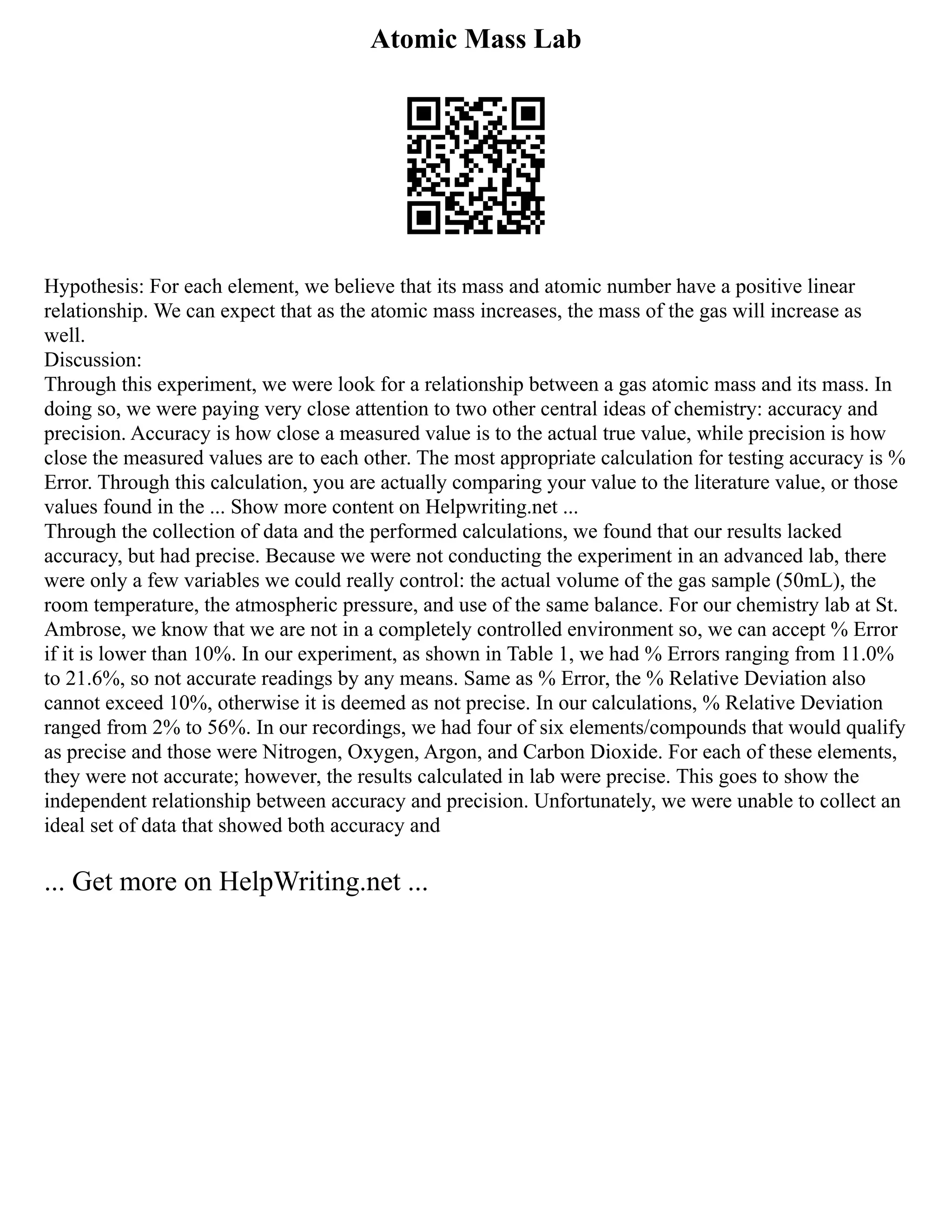 Atomic Mass Lab
Hypothesis: For each element, we believe that its mass and atomic number have a positive linear
relationship. We can expect that as the atomic mass increases, the mass of the gas will increase as
well.
Discussion:
Through this experiment, we were look for a relationship between a gas atomic mass and its mass. In
doing so, we were paying very close attention to two other central ideas of chemistry: accuracy and
precision. Accuracy is how close a measured value is to the actual true value, while precision is how
close the measured values are to each other. The most appropriate calculation for testing accuracy is %
Error. Through this calculation, you are actually comparing your value to the literature value, or those
values found in the ... Show more content on Helpwriting.net ...
Through the collection of data and the performed calculations, we found that our results lacked
accuracy, but had precise. Because we were not conducting the experiment in an advanced lab, there
were only a few variables we could really control: the actual volume of the gas sample (50mL), the
room temperature, the atmospheric pressure, and use of the same balance. For our chemistry lab at St.
Ambrose, we know that we are not in a completely controlled environment so, we can accept % Error
if it is lower than 10%. In our experiment, as shown in Table 1, we had % Errors ranging from 11.0%
to 21.6%, so not accurate readings by any means. Same as % Error, the % Relative Deviation also
cannot exceed 10%, otherwise it is deemed as not precise. In our calculations, % Relative Deviation
ranged from 2% to 56%. In our recordings, we had four of six elements/compounds that would qualify
as precise and those were Nitrogen, Oxygen, Argon, and Carbon Dioxide. For each of these elements,
they were not accurate; however, the results calculated in lab were precise. This goes to show the
independent relationship between accuracy and precision. Unfortunately, we were unable to collect an
ideal set of data that showed both accuracy and
... Get more on HelpWriting.net ...
 