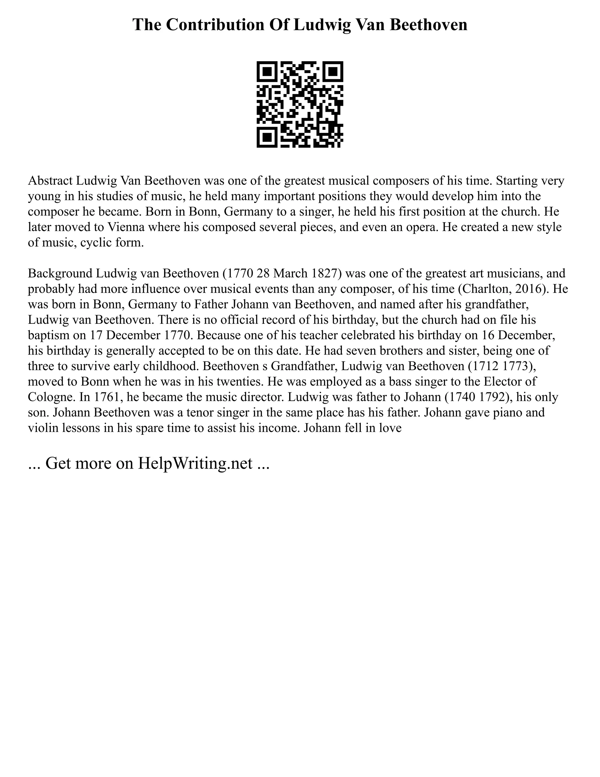 The Contribution Of Ludwig Van Beethoven
Abstract Ludwig Van Beethoven was one of the greatest musical composers of his time. Starting very
young in his studies of music, he held many important positions they would develop him into the
composer he became. Born in Bonn, Germany to a singer, he held his first position at the church. He
later moved to Vienna where his composed several pieces, and even an opera. He created a new style
of music, cyclic form.
Background Ludwig van Beethoven (1770 28 March 1827) was one of the greatest art musicians, and
probably had more influence over musical events than any composer, of his time (Charlton, 2016). He
was born in Bonn, Germany to Father Johann van Beethoven, and named after his grandfather,
Ludwig van Beethoven. There is no official record of his birthday, but the church had on file his
baptism on 17 December 1770. Because one of his teacher celebrated his birthday on 16 December,
his birthday is generally accepted to be on this date. He had seven brothers and sister, being one of
three to survive early childhood. Beethoven s Grandfather, Ludwig van Beethoven (1712 1773),
moved to Bonn when he was in his twenties. He was employed as a bass singer to the Elector of
Cologne. In 1761, he became the music director. Ludwig was father to Johann (1740 1792), his only
son. Johann Beethoven was a tenor singer in the same place has his father. Johann gave piano and
violin lessons in his spare time to assist his income. Johann fell in love
... Get more on HelpWriting.net ...
 