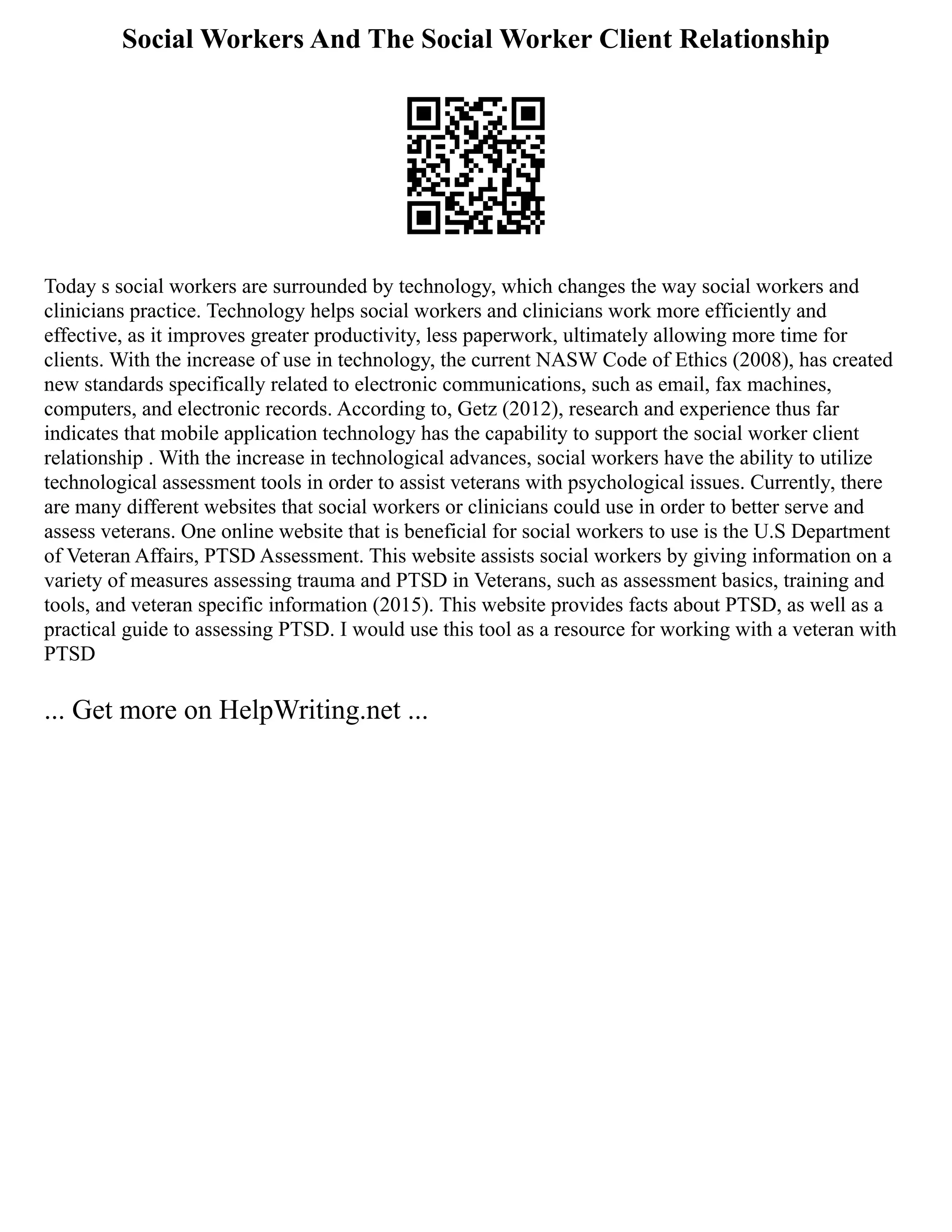Social Workers And The Social Worker Client Relationship
Today s social workers are surrounded by technology, which changes the way social workers and
clinicians practice. Technology helps social workers and clinicians work more efficiently and
effective, as it improves greater productivity, less paperwork, ultimately allowing more time for
clients. With the increase of use in technology, the current NASW Code of Ethics (2008), has created
new standards specifically related to electronic communications, such as email, fax machines,
computers, and electronic records. According to, Getz (2012), research and experience thus far
indicates that mobile application technology has the capability to support the social worker client
relationship . With the increase in technological advances, social workers have the ability to utilize
technological assessment tools in order to assist veterans with psychological issues. Currently, there
are many different websites that social workers or clinicians could use in order to better serve and
assess veterans. One online website that is beneficial for social workers to use is the U.S Department
of Veteran Affairs, PTSD Assessment. This website assists social workers by giving information on a
variety of measures assessing trauma and PTSD in Veterans, such as assessment basics, training and
tools, and veteran specific information (2015). This website provides facts about PTSD, as well as a
practical guide to assessing PTSD. I would use this tool as a resource for working with a veteran with
PTSD
... Get more on HelpWriting.net ...
 