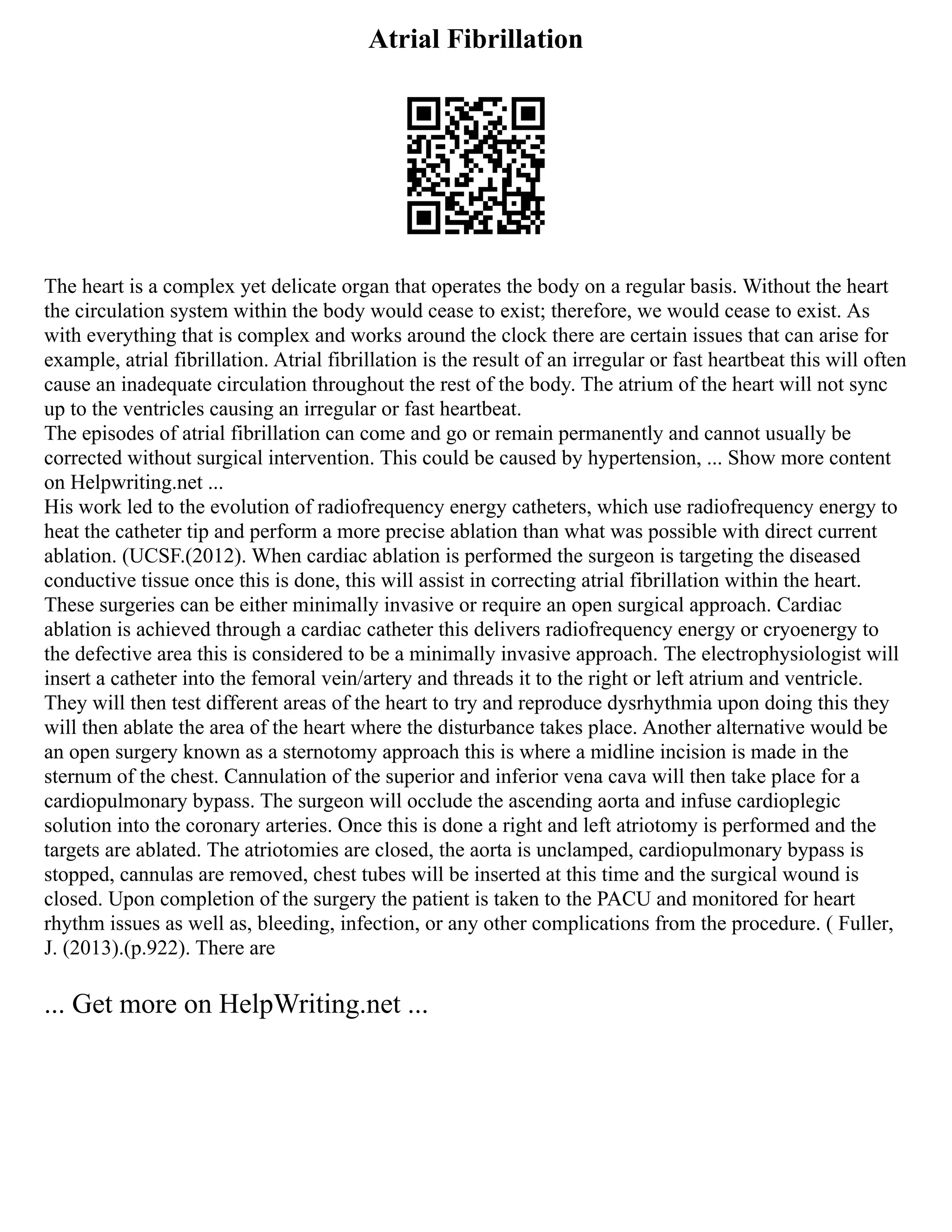 Atrial Fibrillation
The heart is a complex yet delicate organ that operates the body on a regular basis. Without the heart
the circulation system within the body would cease to exist; therefore, we would cease to exist. As
with everything that is complex and works around the clock there are certain issues that can arise for
example, atrial fibrillation. Atrial fibrillation is the result of an irregular or fast heartbeat this will often
cause an inadequate circulation throughout the rest of the body. The atrium of the heart will not sync
up to the ventricles causing an irregular or fast heartbeat.
The episodes of atrial fibrillation can come and go or remain permanently and cannot usually be
corrected without surgical intervention. This could be caused by hypertension, ... Show more content
on Helpwriting.net ...
His work led to the evolution of radiofrequency energy catheters, which use radiofrequency energy to
heat the catheter tip and perform a more precise ablation than what was possible with direct current
ablation. (UCSF.(2012). When cardiac ablation is performed the surgeon is targeting the diseased
conductive tissue once this is done, this will assist in correcting atrial fibrillation within the heart.
These surgeries can be either minimally invasive or require an open surgical approach. Cardiac
ablation is achieved through a cardiac catheter this delivers radiofrequency energy or cryoenergy to
the defective area this is considered to be a minimally invasive approach. The electrophysiologist will
insert a catheter into the femoral vein/artery and threads it to the right or left atrium and ventricle.
They will then test different areas of the heart to try and reproduce dysrhythmia upon doing this they
will then ablate the area of the heart where the disturbance takes place. Another alternative would be
an open surgery known as a sternotomy approach this is where a midline incision is made in the
sternum of the chest. Cannulation of the superior and inferior vena cava will then take place for a
cardiopulmonary bypass. The surgeon will occlude the ascending aorta and infuse cardioplegic
solution into the coronary arteries. Once this is done a right and left atriotomy is performed and the
targets are ablated. The atriotomies are closed, the aorta is unclamped, cardiopulmonary bypass is
stopped, cannulas are removed, chest tubes will be inserted at this time and the surgical wound is
closed. Upon completion of the surgery the patient is taken to the PACU and monitored for heart
rhythm issues as well as, bleeding, infection, or any other complications from the procedure. ( Fuller,
J. (2013).(p.922). There are
... Get more on HelpWriting.net ...
 