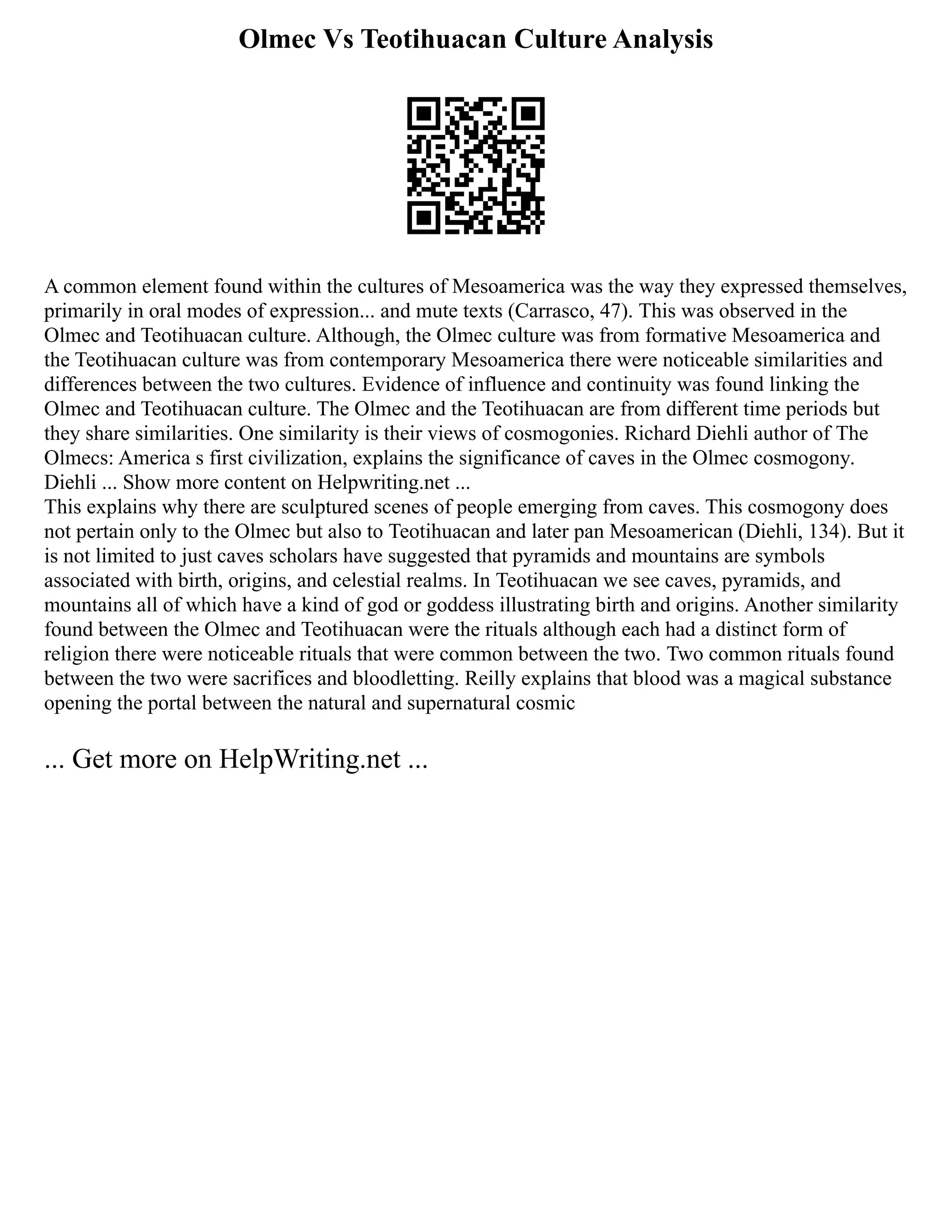 Olmec Vs Teotihuacan Culture Analysis
A common element found within the cultures of Mesoamerica was the way they expressed themselves,
primarily in oral modes of expression... and mute texts (Carrasco, 47). This was observed in the
Olmec and Teotihuacan culture. Although, the Olmec culture was from formative Mesoamerica and
the Teotihuacan culture was from contemporary Mesoamerica there were noticeable similarities and
differences between the two cultures. Evidence of influence and continuity was found linking the
Olmec and Teotihuacan culture. The Olmec and the Teotihuacan are from different time periods but
they share similarities. One similarity is their views of cosmogonies. Richard Diehli author of The
Olmecs: America s first civilization, explains the significance of caves in the Olmec cosmogony.
Diehli ... Show more content on Helpwriting.net ...
This explains why there are sculptured scenes of people emerging from caves. This cosmogony does
not pertain only to the Olmec but also to Teotihuacan and later pan Mesoamerican (Diehli, 134). But it
is not limited to just caves scholars have suggested that pyramids and mountains are symbols
associated with birth, origins, and celestial realms. In Teotihuacan we see caves, pyramids, and
mountains all of which have a kind of god or goddess illustrating birth and origins. Another similarity
found between the Olmec and Teotihuacan were the rituals although each had a distinct form of
religion there were noticeable rituals that were common between the two. Two common rituals found
between the two were sacrifices and bloodletting. Reilly explains that blood was a magical substance
opening the portal between the natural and supernatural cosmic
... Get more on HelpWriting.net ...
 