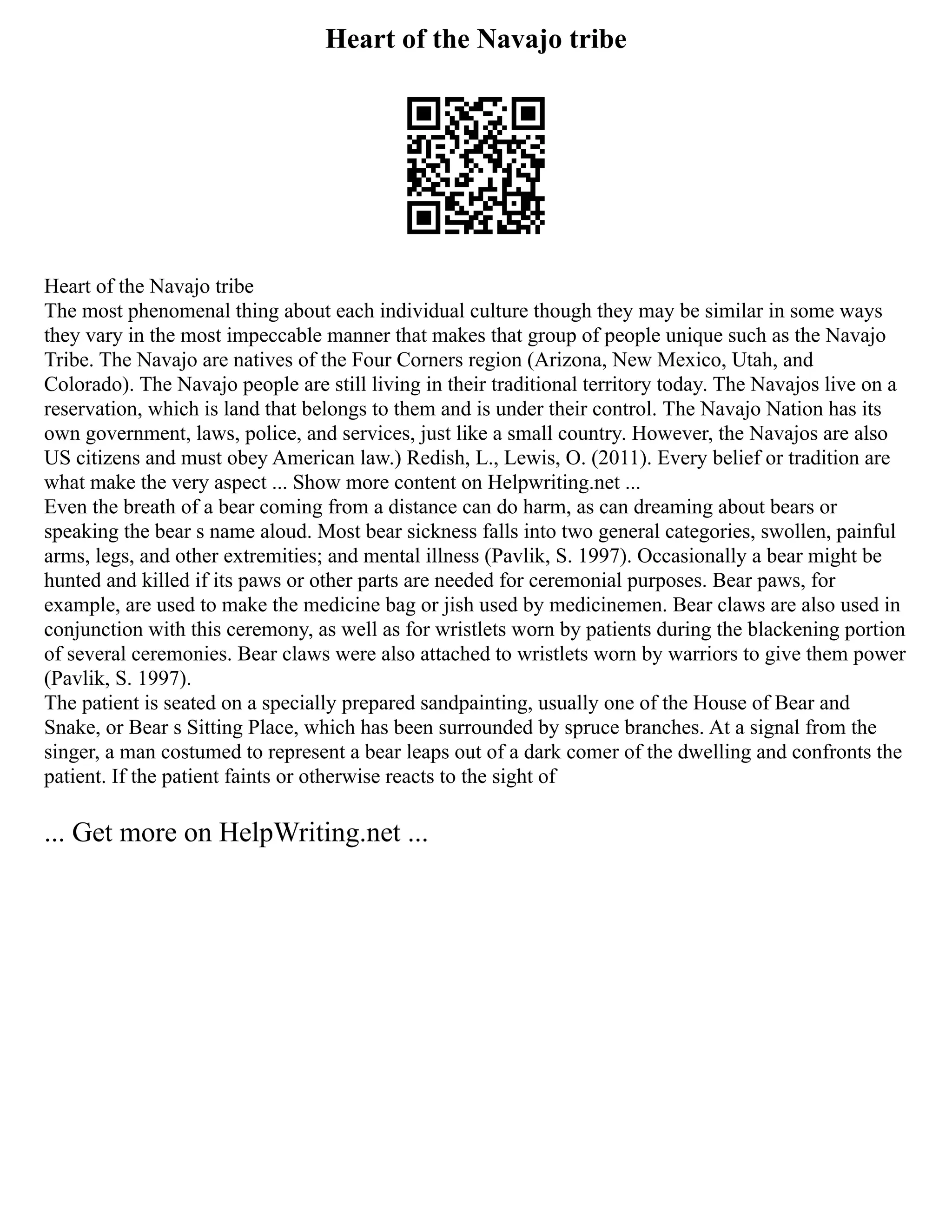 Heart of the Navajo tribe
Heart of the Navajo tribe
The most phenomenal thing about each individual culture though they may be similar in some ways
they vary in the most impeccable manner that makes that group of people unique such as the Navajo
Tribe. The Navajo are natives of the Four Corners region (Arizona, New Mexico, Utah, and
Colorado). The Navajo people are still living in their traditional territory today. The Navajos live on a
reservation, which is land that belongs to them and is under their control. The Navajo Nation has its
own government, laws, police, and services, just like a small country. However, the Navajos are also
US citizens and must obey American law.) Redish, L., Lewis, O. (2011). Every belief or tradition are
what make the very aspect ... Show more content on Helpwriting.net ...
Even the breath of a bear coming from a distance can do harm, as can dreaming about bears or
speaking the bear s name aloud. Most bear sickness falls into two general categories, swollen, painful
arms, legs, and other extremities; and mental illness (Pavlik, S. 1997). Occasionally a bear might be
hunted and killed if its paws or other parts are needed for ceremonial purposes. Bear paws, for
example, are used to make the medicine bag or jish used by medicinemen. Bear claws are also used in
conjunction with this ceremony, as well as for wristlets worn by patients during the blackening portion
of several ceremonies. Bear claws were also attached to wristlets worn by warriors to give them power
(Pavlik, S. 1997).
The patient is seated on a specially prepared sandpainting, usually one of the House of Bear and
Snake, or Bear s Sitting Place, which has been surrounded by spruce branches. At a signal from the
singer, a man costumed to represent a bear leaps out of a dark comer of the dwelling and confronts the
patient. If the patient faints or otherwise reacts to the sight of
... Get more on HelpWriting.net ...
 
