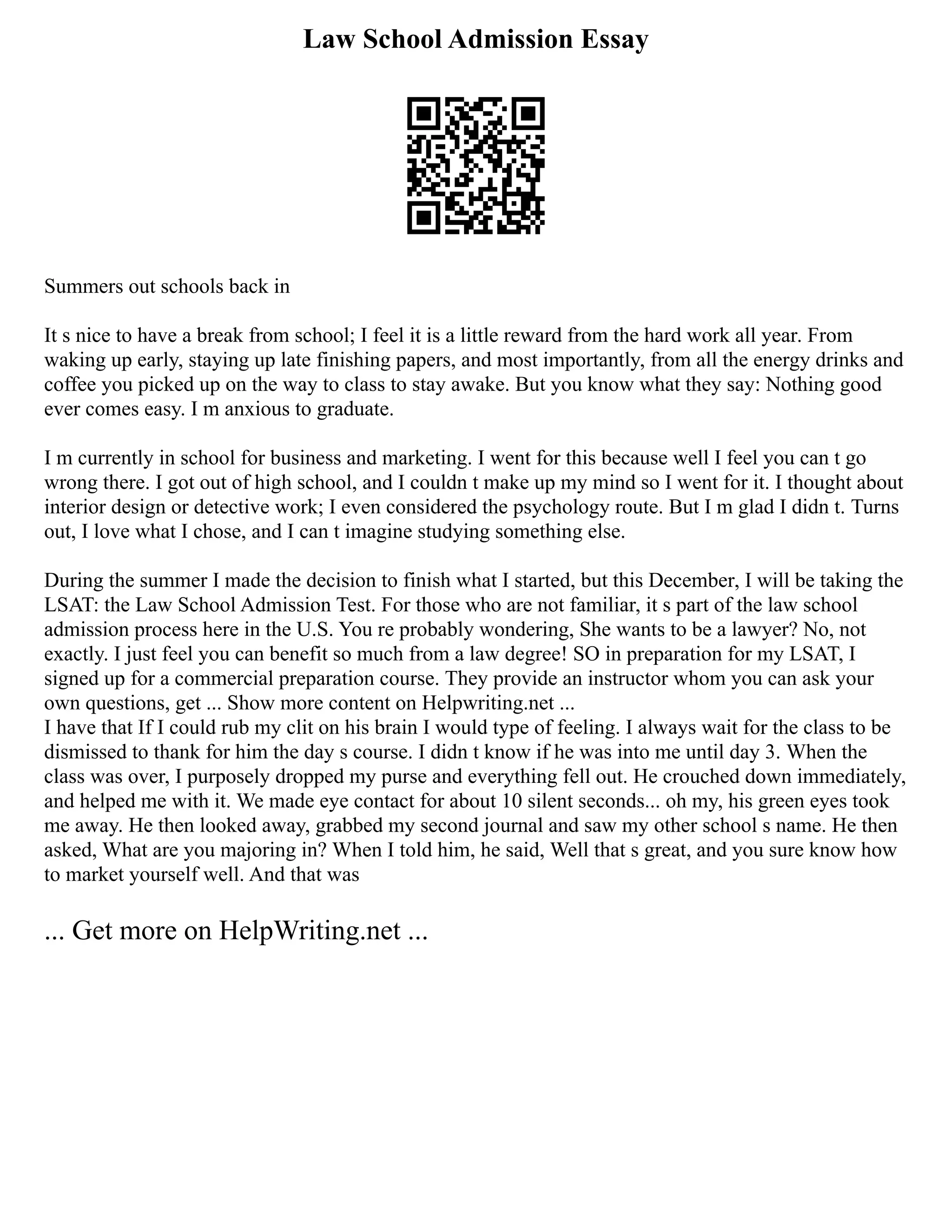 Law School Admission Essay
Summers out schools back in
It s nice to have a break from school; I feel it is a little reward from the hard work all year. From
waking up early, staying up late finishing papers, and most importantly, from all the energy drinks and
coffee you picked up on the way to class to stay awake. But you know what they say: Nothing good
ever comes easy. I m anxious to graduate.
I m currently in school for business and marketing. I went for this because well I feel you can t go
wrong there. I got out of high school, and I couldn t make up my mind so I went for it. I thought about
interior design or detective work; I even considered the psychology route. But I m glad I didn t. Turns
out, I love what I chose, and I can t imagine studying something else.
During the summer I made the decision to finish what I started, but this December, I will be taking the
LSAT: the Law School Admission Test. For those who are not familiar, it s part of the law school
admission process here in the U.S. You re probably wondering, She wants to be a lawyer? No, not
exactly. I just feel you can benefit so much from a law degree! SO in preparation for my LSAT, I
signed up for a commercial preparation course. They provide an instructor whom you can ask your
own questions, get ... Show more content on Helpwriting.net ...
I have that If I could rub my clit on his brain I would type of feeling. I always wait for the class to be
dismissed to thank for him the day s course. I didn t know if he was into me until day 3. When the
class was over, I purposely dropped my purse and everything fell out. He crouched down immediately,
and helped me with it. We made eye contact for about 10 silent seconds... oh my, his green eyes took
me away. He then looked away, grabbed my second journal and saw my other school s name. He then
asked, What are you majoring in? When I told him, he said, Well that s great, and you sure know how
to market yourself well. And that was
... Get more on HelpWriting.net ...
 