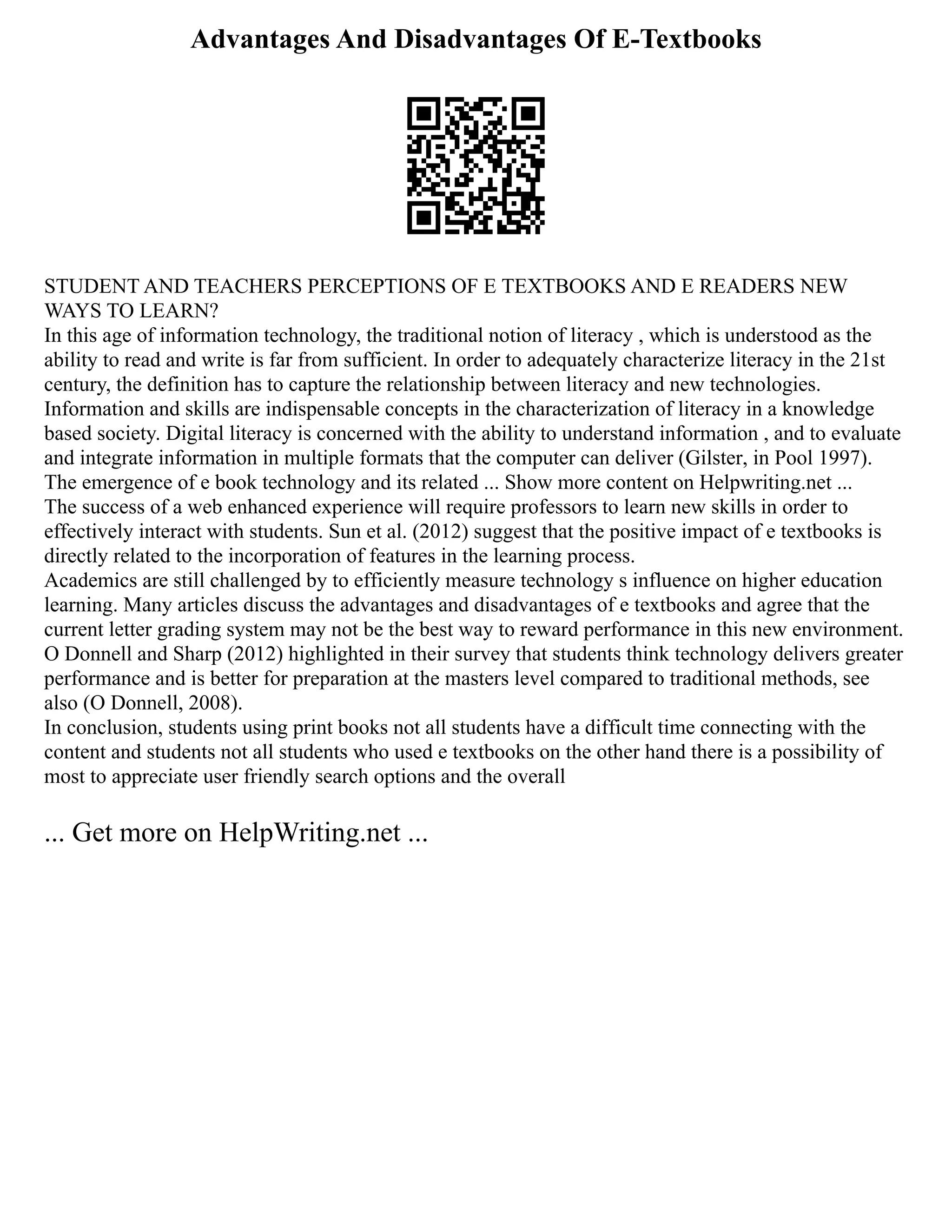 Advantages And Disadvantages Of E-Textbooks
STUDENT AND TEACHERS PERCEPTIONS OF E TEXTBOOKS AND E READERS NEW
WAYS TO LEARN?
In this age of information technology, the traditional notion of literacy , which is understood as the
ability to read and write is far from sufficient. In order to adequately characterize literacy in the 21st
century, the definition has to capture the relationship between literacy and new technologies.
Information and skills are indispensable concepts in the characterization of literacy in a knowledge
based society. Digital literacy is concerned with the ability to understand information , and to evaluate
and integrate information in multiple formats that the computer can deliver (Gilster, in Pool 1997).
The emergence of e book technology and its related ... Show more content on Helpwriting.net ...
The success of a web enhanced experience will require professors to learn new skills in order to
effectively interact with students. Sun et al. (2012) suggest that the positive impact of e textbooks is
directly related to the incorporation of features in the learning process.
Academics are still challenged by to efficiently measure technology s influence on higher education
learning. Many articles discuss the advantages and disadvantages of e textbooks and agree that the
current letter grading system may not be the best way to reward performance in this new environment.
O Donnell and Sharp (2012) highlighted in their survey that students think technology delivers greater
performance and is better for preparation at the masters level compared to traditional methods, see
also (O Donnell, 2008).
In conclusion, students using print books not all students have a difficult time connecting with the
content and students not all students who used e textbooks on the other hand there is a possibility of
most to appreciate user friendly search options and the overall
... Get more on HelpWriting.net ...
 