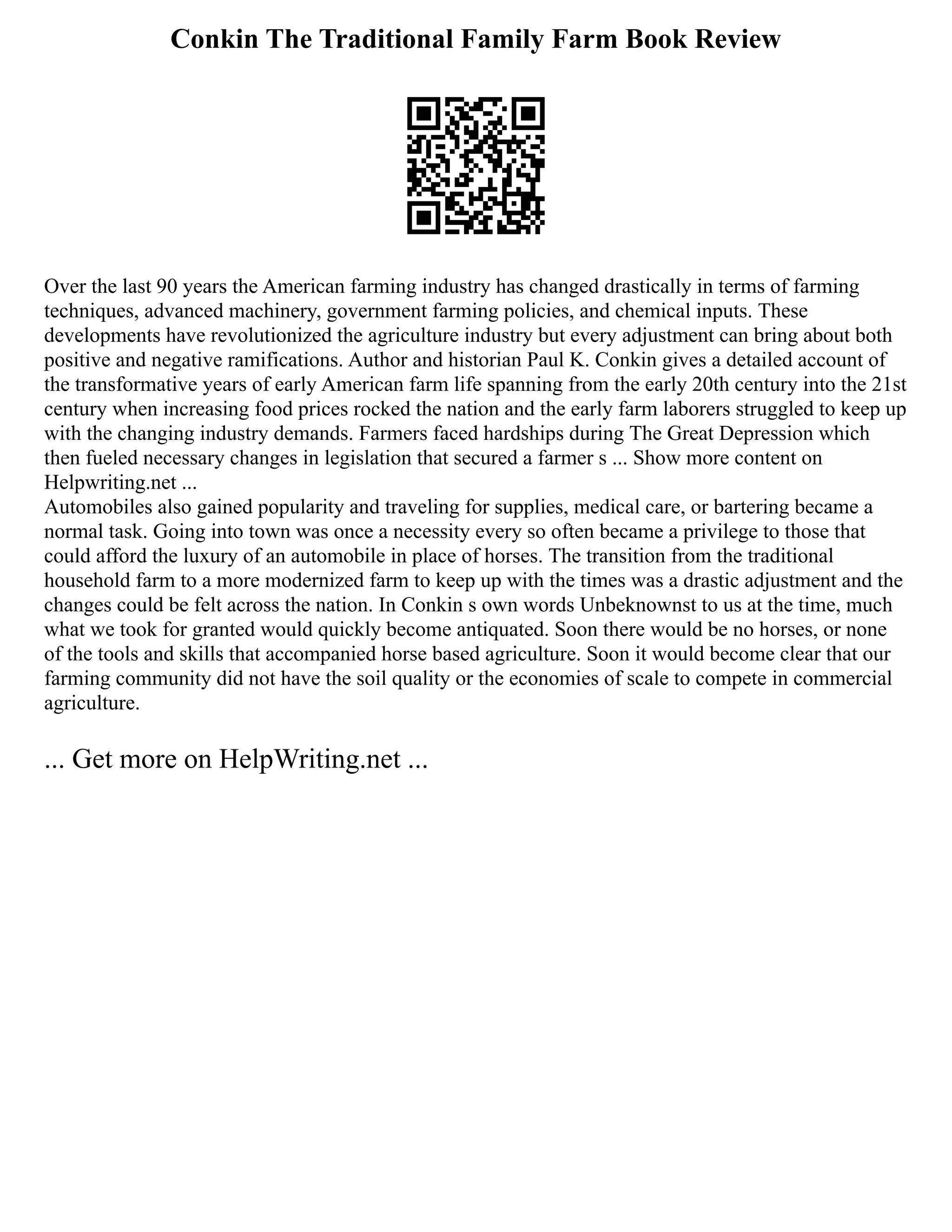 Conkin The Traditional Family Farm Book Review
Over the last 90 years the American farming industry has changed drastically in terms of farming
techniques, advanced machinery, government farming policies, and chemical inputs. These
developments have revolutionized the agriculture industry but every adjustment can bring about both
positive and negative ramifications. Author and historian Paul K. Conkin gives a detailed account of
the transformative years of early American farm life spanning from the early 20th century into the 21st
century when increasing food prices rocked the nation and the early farm laborers struggled to keep up
with the changing industry demands. Farmers faced hardships during The Great Depression which
then fueled necessary changes in legislation that secured a farmer s ... Show more content on
Helpwriting.net ...
Automobiles also gained popularity and traveling for supplies, medical care, or bartering became a
normal task. Going into town was once a necessity every so often became a privilege to those that
could afford the luxury of an automobile in place of horses. The transition from the traditional
household farm to a more modernized farm to keep up with the times was a drastic adjustment and the
changes could be felt across the nation. In Conkin s own words Unbeknownst to us at the time, much
what we took for granted would quickly become antiquated. Soon there would be no horses, or none
of the tools and skills that accompanied horse based agriculture. Soon it would become clear that our
farming community did not have the soil quality or the economies of scale to compete in commercial
agriculture.
... Get more on HelpWriting.net ...
 