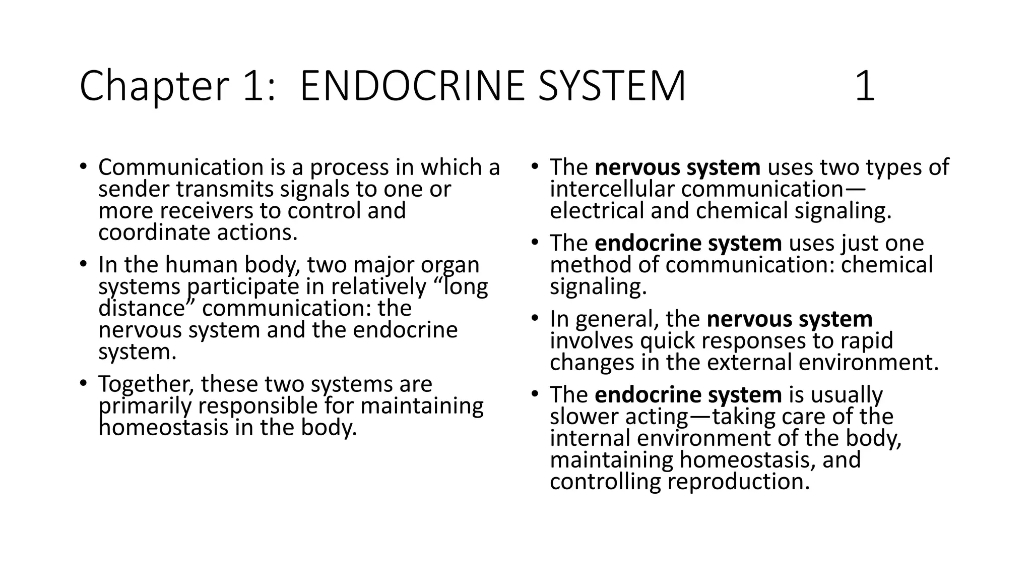 Chapter 1: ENDOCRINE SYSTEM 1
• Communication is a process in which a
sender transmits signals to one or
more receivers to control and
coordinate actions.
• In the human body, two major organ
systems participate in relatively “long
distance” communication: the
nervous system and the endocrine
system.
• Together, these two systems are
primarily responsible for maintaining
homeostasis in the body.
• The nervous system uses two types of
intercellular communication—
electrical and chemical signaling.
• The endocrine system uses just one
method of communication: chemical
signaling.
• In general, the nervous system
involves quick responses to rapid
changes in the external environment.
• The endocrine system is usually
slower acting—taking care of the
internal environment of the body,
maintaining homeostasis, and
controlling reproduction.
 