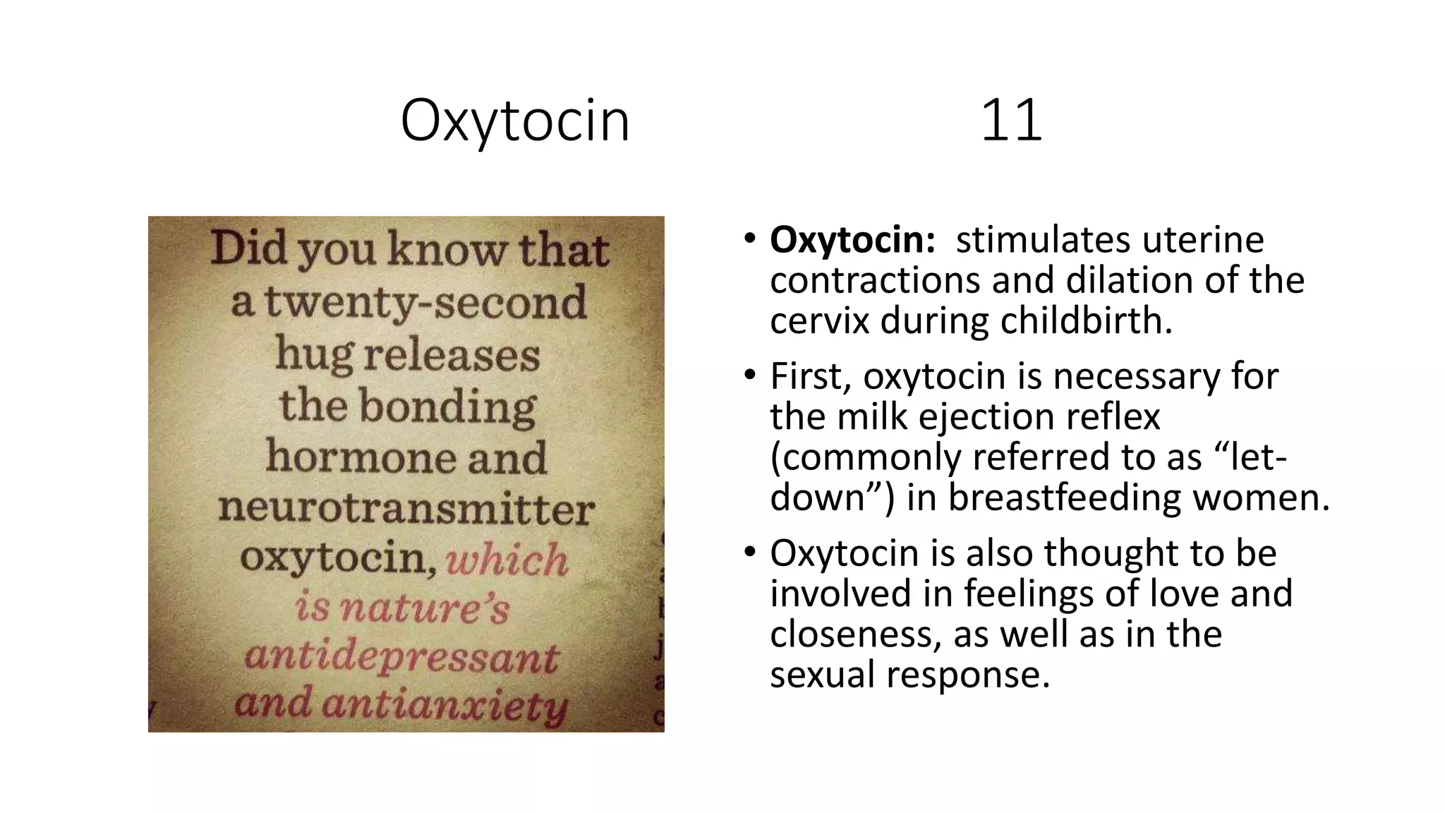 Oxytocin 11
• Oxytocin: stimulates uterine
contractions and dilation of the
cervix during childbirth.
• First, oxytocin is necessary for
the milk ejection reflex
(commonly referred to as “let-
down”) in breastfeeding women.
• Oxytocin is also thought to be
involved in feelings of love and
closeness, as well as in the
sexual response.
 