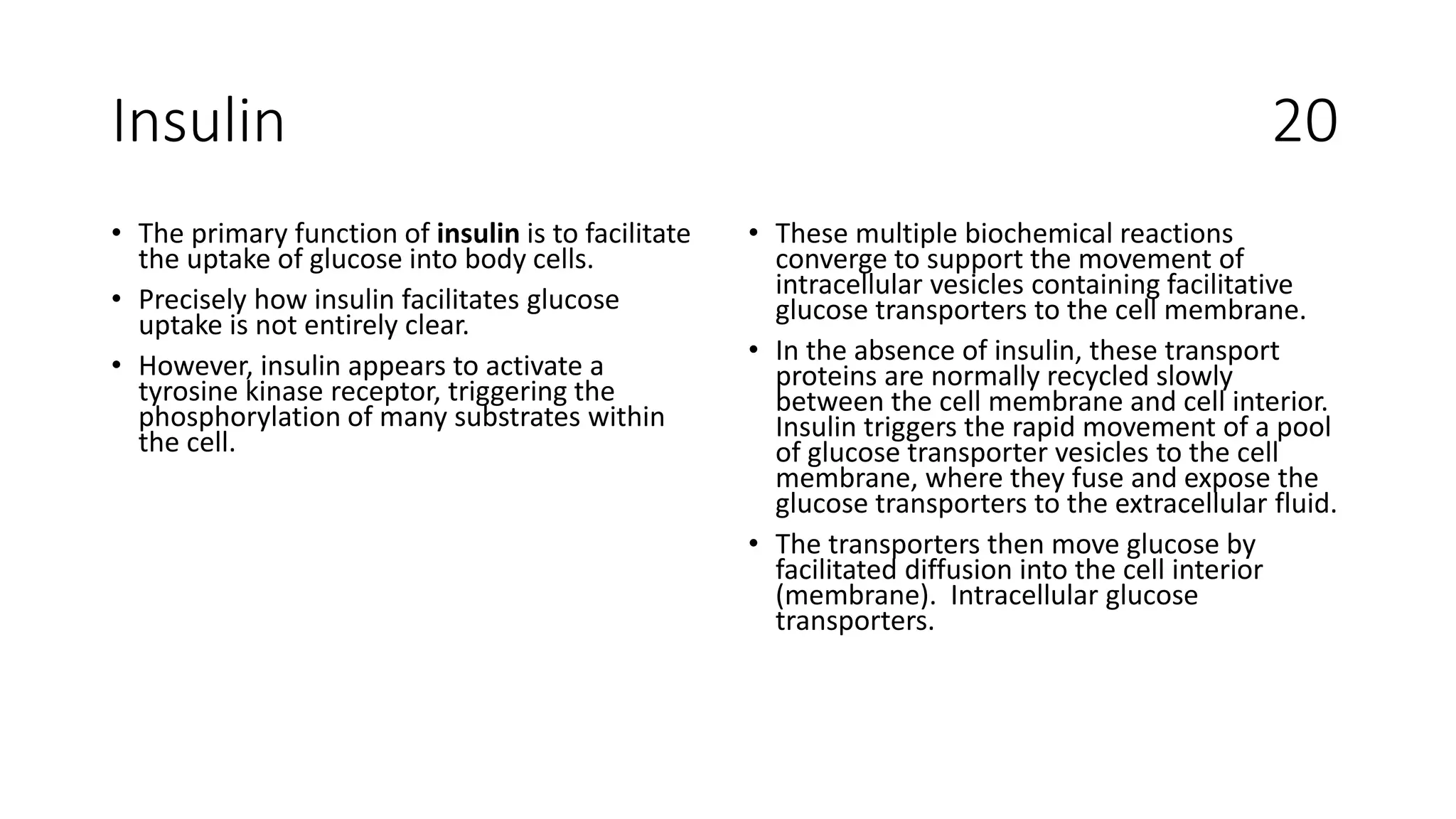 Insulin 20
• The primary function of insulin is to facilitate
the uptake of glucose into body cells.
• Precisely how insulin facilitates glucose
uptake is not entirely clear.
• However, insulin appears to activate a
tyrosine kinase receptor, triggering the
phosphorylation of many substrates within
the cell.
• These multiple biochemical reactions
converge to support the movement of
intracellular vesicles containing facilitative
glucose transporters to the cell membrane.
• In the absence of insulin, these transport
proteins are normally recycled slowly
between the cell membrane and cell interior.
Insulin triggers the rapid movement of a pool
of glucose transporter vesicles to the cell
membrane, where they fuse and expose the
glucose transporters to the extracellular fluid.
• The transporters then move glucose by
facilitated diffusion into the cell interior
(membrane). Intracellular glucose
transporters.
 