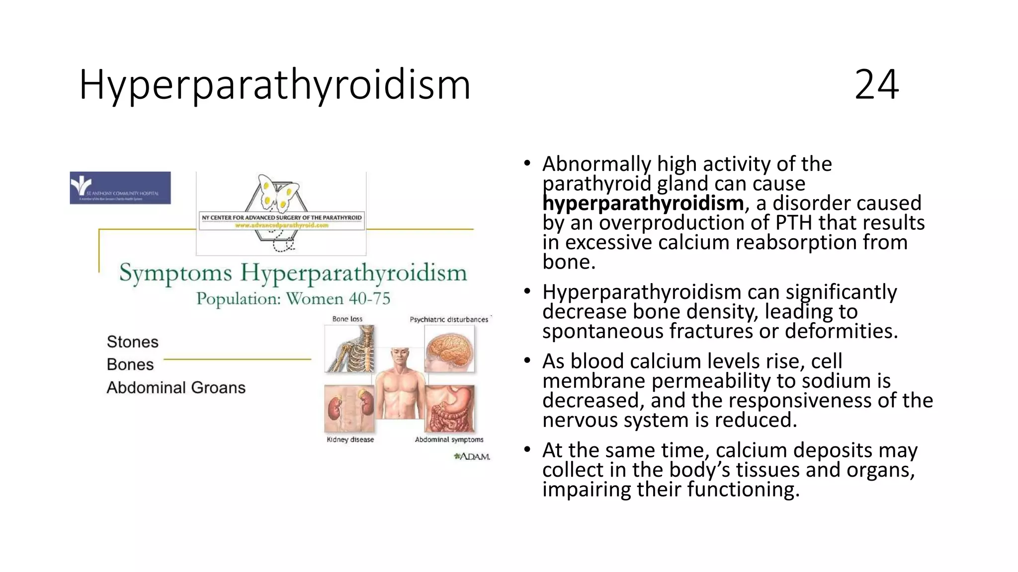 Hyperparathyroidism 24
• Abnormally high activity of the
parathyroid gland can cause
hyperparathyroidism, a disorder caused
by an overproduction of PTH that results
in excessive calcium reabsorption from
bone.
• Hyperparathyroidism can significantly
decrease bone density, leading to
spontaneous fractures or deformities.
• As blood calcium levels rise, cell
membrane permeability to sodium is
decreased, and the responsiveness of the
nervous system is reduced.
• At the same time, calcium deposits may
collect in the body’s tissues and organs,
impairing their functioning.
 