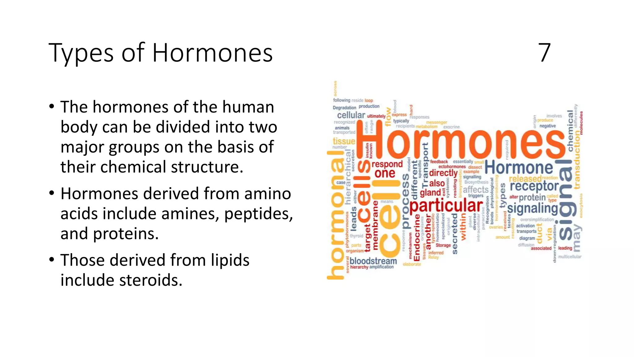 Types of Hormones 7
• The hormones of the human
body can be divided into two
major groups on the basis of
their chemical structure.
• Hormones derived from amino
acids include amines, peptides,
and proteins.
• Those derived from lipids
include steroids.
 