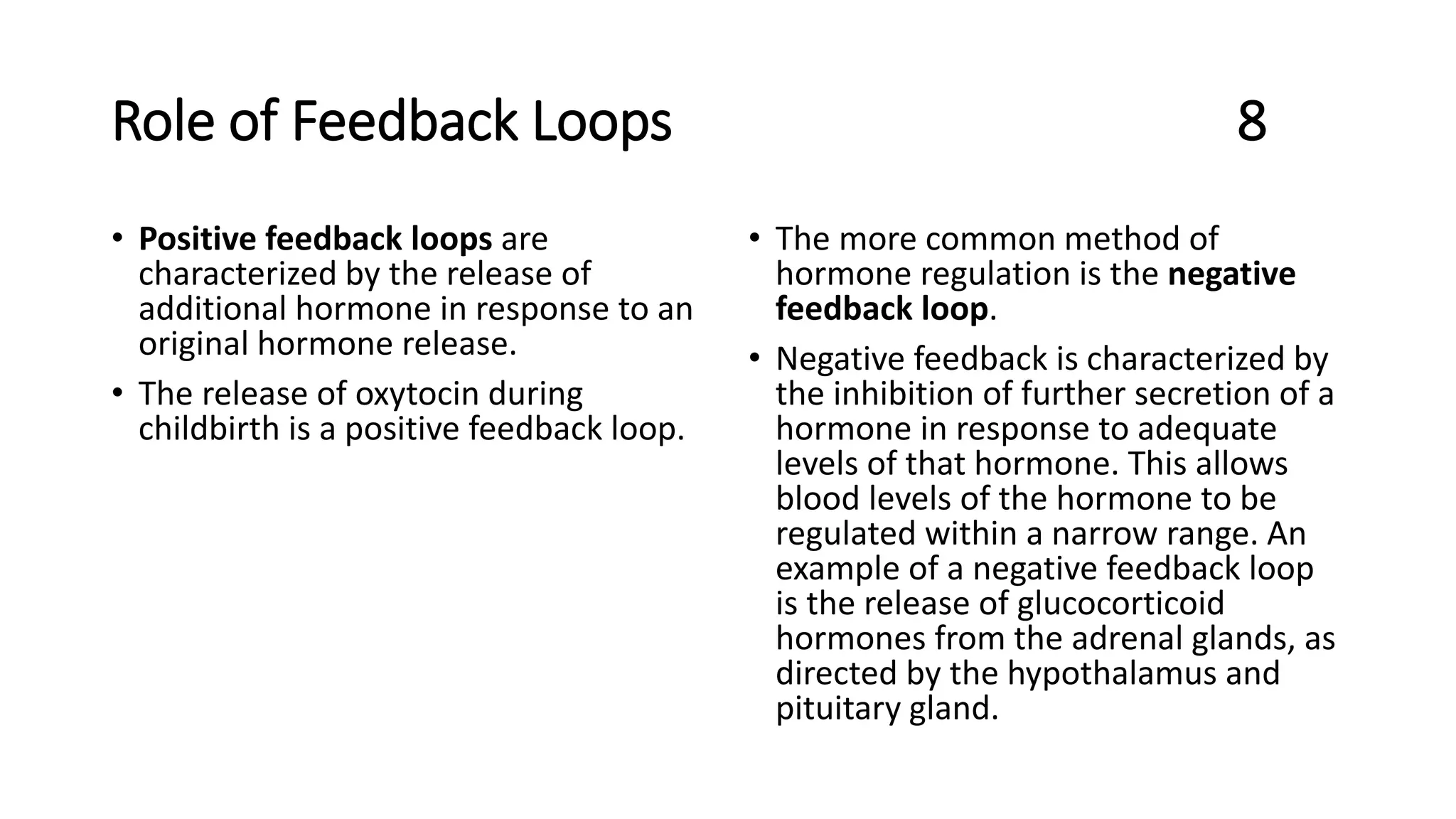 Role of Feedback Loops 8
• Positive feedback loops are
characterized by the release of
additional hormone in response to an
original hormone release.
• The release of oxytocin during
childbirth is a positive feedback loop.
• The more common method of
hormone regulation is the negative
feedback loop.
• Negative feedback is characterized by
the inhibition of further secretion of a
hormone in response to adequate
levels of that hormone. This allows
blood levels of the hormone to be
regulated within a narrow range. An
example of a negative feedback loop
is the release of glucocorticoid
hormones from the adrenal glands, as
directed by the hypothalamus and
pituitary gland.
 