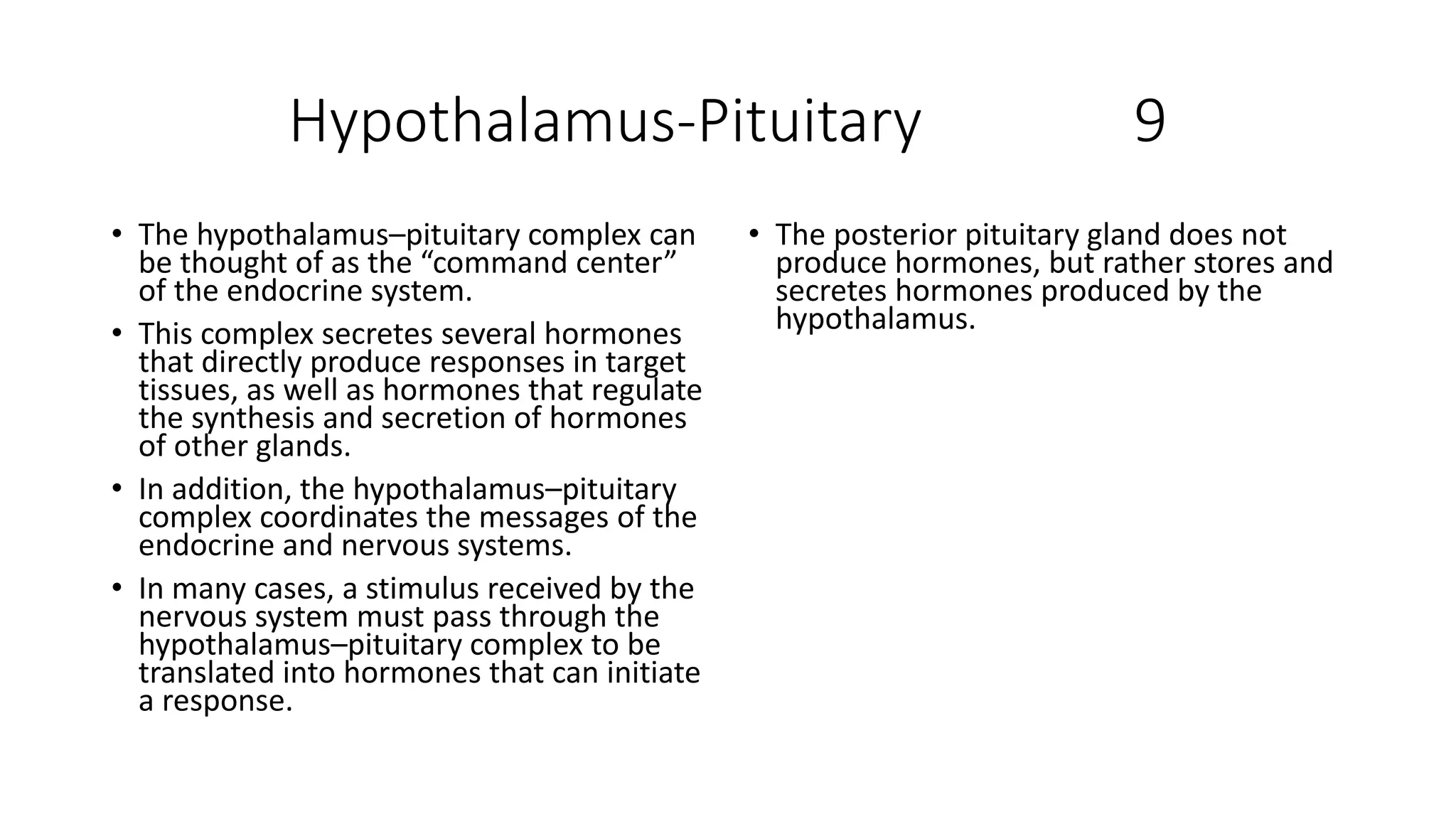 Hypothalamus-Pituitary 9
• The hypothalamus–pituitary complex can
be thought of as the “command center”
of the endocrine system.
• This complex secretes several hormones
that directly produce responses in target
tissues, as well as hormones that regulate
the synthesis and secretion of hormones
of other glands.
• In addition, the hypothalamus–pituitary
complex coordinates the messages of the
endocrine and nervous systems.
• In many cases, a stimulus received by the
nervous system must pass through the
hypothalamus–pituitary complex to be
translated into hormones that can initiate
a response.
• The posterior pituitary gland does not
produce hormones, but rather stores and
secretes hormones produced by the
hypothalamus.
 