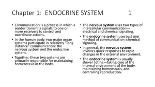 Chapter 1: ENDOCRINE SYSTEM 1
• Communication is a process in which a
sender transmits signals to one or
more receivers to control and
coordinate actions.
• In the human body, two major organ
systems participate in relatively “long
distance” communication: the
nervous system and the endocrine
system.
• Together, these two systems are
primarily responsible for maintaining
homeostasis in the body.
• The nervous system uses two types of
intercellular communication—
electrical and chemical signaling.
• The endocrine system uses just one
method of communication: chemical
signaling.
• In general, the nervous system
involves quick responses to rapid
changes in the external environment.
• The endocrine system is usually
slower acting—taking care of the
internal environment of the body,
maintaining homeostasis, and
controlling reproduction.
 