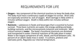 REQUIREMENTS FOR LIFE
• Oxygen – key component of the chemical reactions to keep the body alive.
The body must have a continuous supply of oxygen to survive. Brain cells
are especially sensitive to lack of oxygen. Brain damage is likely within 5
minutes without oxygen. Death is likely within ten minutes without
oxygen.
• Nutrients – substances in foods and beverages that is essential to human
survival. Three basic nutrients are water, the energy-yielding and body-
building nutrients, and the micronutrients (vitamins and minerals). Most
critical nutrient is water. The body’s functional chemicals are dissolved
and transported in water. Chemical reactions of life take place in water.
Water is the largest component of cells, blood, and fluid between cells. 70
percent of an adult’s body mass is water. It cushions, protects and
lubricates joints. Regulates our internal temperature.
 