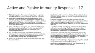 Active and Passive Immunity Response 17
• Active immunity is the resistance to pathogens acquired
during an adaptive immune response within an individual.
• Artificially acquired active immunity involves the use of
vaccines. A vaccine is a killed or weakened pathogen or its
components that, when administered to a healthy individual,
leads to the development of immunological memory (a
weakened primary immune response) without causing much
in the way of symptoms.
• Thus, with the use of vaccines, one can avoid the damage
from disease that results from the first exposure to the
pathogen, yet reap the benefits of protection from
immunological memory.
• The advent of vaccines was one of the major medical
advances of the twentieth century and led to the eradication
of smallpox and the control of many infectious diseases,
including polio, measles, and whooping cough.
• In the case of Influenza, you must be immunized each year
due to mutation.
• Passive immunity arises from the transfer of antibodies to an
individual without requiring them to mount their own active
immune response.
• Naturally acquired passive immunity is seen during fetal
development. IgG is transferred from the maternal circulation
to the fetus via the placenta, protecting the fetus from
infection and protecting the newborn for the first few months
of its life.
• A newborn benefits from the IgA antibodies it obtains from
milk during breastfeeding. The fetus and newborn thus
benefit from the immunological memory of the mother to
the pathogens to which she has been exposed.
• In medicine, artificially acquired passive immunity usually
involves injections of immunoglobulins, taken from animals
previously exposed to a specific pathogen. This treatment is a
fast-acting method of temporarily protecting an individual
who was possibly exposed to a pathogen.
• The downside to both types of passive immunity is the lack of
the development of immunological memory.
• Once the antibodies are transferred, they are effective for
only a limited time before they degrade.
 