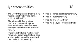 Hypersensitivities 18
• The word “hypersensitivity” simply
means sensitive beyond normal
levels of activation.
• Allergies and inflammatory
responses to nonpathogenic
environmental substances have
been observed since the dawn of
history.
• Hypersensitivity is a medical term
describing symptoms that are now
known to be caused by unrelated
mechanisms of immunity.
• Type I: Immediate Hypersensitivity
• Type II: Hypersensitivity
• Type III: Hypersensitivity
• Type IV: Delayed Hypersensitivity
 