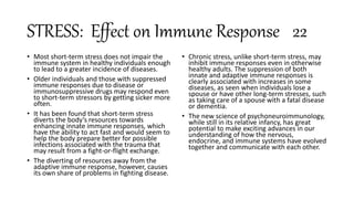STRESS: Effect on Immune Response 22
• Most short-term stress does not impair the
immune system in healthy individuals enough
to lead to a greater incidence of diseases.
• Older individuals and those with suppressed
immune responses due to disease or
immunosuppressive drugs may respond even
to short-term stressors by getting sicker more
often.
• It has been found that short-term stress
diverts the body’s resources towards
enhancing innate immune responses, which
have the ability to act fast and would seem to
help the body prepare better for possible
infections associated with the trauma that
may result from a fight-or-flight exchange.
• The diverting of resources away from the
adaptive immune response, however, causes
its own share of problems in fighting disease.
• Chronic stress, unlike short-term stress, may
inhibit immune responses even in otherwise
healthy adults. The suppression of both
innate and adaptive immune responses is
clearly associated with increases in some
diseases, as seen when individuals lose a
spouse or have other long-term stresses, such
as taking care of a spouse with a fatal disease
or dementia.
• The new science of psychoneuroimmunology,
while still in its relative infancy, has great
potential to make exciting advances in our
understanding of how the nervous,
endocrine, and immune systems have evolved
together and communicate with each other.
 
