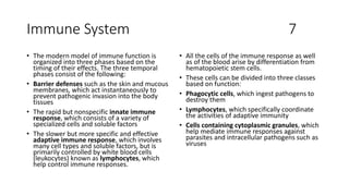 Immune System 7
• The modern model of immune function is
organized into three phases based on the
timing of their effects. The three temporal
phases consist of the following:
• Barrier defenses such as the skin and mucous
membranes, which act instantaneously to
prevent pathogenic invasion into the body
tissues
• The rapid but nonspecific innate immune
response, which consists of a variety of
specialized cells and soluble factors
• The slower but more specific and effective
adaptive immune response, which involves
many cell types and soluble factors, but is
primarily controlled by white blood cells
(leukocytes) known as lymphocytes, which
help control immune responses.
• All the cells of the immune response as well
as of the blood arise by differentiation from
hematopoietic stem cells.
• These cells can be divided into three classes
based on function:
• Phagocytic cells, which ingest pathogens to
destroy them
• Lymphocytes, which specifically coordinate
the activities of adaptive immunity
• Cells containing cytoplasmic granules, which
help mediate immune responses against
parasites and intracellular pathogens such as
viruses
 