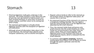 Stomach 13
• Chemical digestion really gets underway in the
stomach. The empty stomach is only about the size
of your fist, but can stretch to hold as much as 4
liters of food and fluid, or more than 75 times its
empty volume, and then return to its resting size
when empty.
• The stomach participates in virtually all the
digestive activities with the exception of ingestion
and defecation.
• Although almost all absorption takes place in the
small intestine, the stomach does absorb some
nonpolar substances, such as alcohol and aspirin.
• Popular culture tends to refer to the stomach as
the location where all digestion takes place. Of
course, this is not true.
• An important function of the stomach is to serve as
a temporary holding chamber. You can ingest a
meal far more quickly than it can be digested and
absorbed by the small intestine.
• Thus, the stomach holds food and parses only
small amounts into the small intestine at a time.
Foods are not processed in the order they are
eaten; rather, they are mixed together with
digestive juices in the stomach until they are
converted into chyme, which is released into the
small intestine.
• In a process called gastric emptying, rhythmic
mixing waves force about 3 mL of chyme at a time
through the pyloric sphincter and into the
duodenum.
 