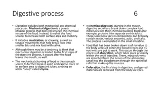 Digestive process 6
• Digestion includes both mechanical and chemical
processes. Mechanical digestion is a purely
physical process that does not change the chemical
nature of the food. Instead, it makes the food
smaller to increase both surface area and mobility.
• It includes mastication, or chewing, as well as
tongue movements that help break food into
smaller bits and mix food with saliva.
• Although there may be a tendency to think that
mechanical digestion is limited to the first steps of
the digestive process, it occurs after the food
leaves the mouth, as well.
• The mechanical churning of food in the stomach
serves to further break it apart and expose more of
its surface area to digestive juices, creating an
acidic “soup” called chyme.
• In chemical digestion, starting in the mouth,
digestive secretions break down complex food
molecules into their chemical building blocks (for
example, proteins into separate amino acids).
These secretions vary in composition, but typically
contain water, various enzymes, acids, and salts.
The process is completed in the small intestine.
• Food that has been broken down is of no value to
the body unless it enters the bloodstream and its
nutrients are put to work. This occurs through the
process of absorption, which takes place primarily
within the small intestine. There, most nutrients
are absorbed from the lumen of the alimentary
canal into the bloodstream through the epithelial
cells that make up the mucosa.
• Defecation, the final step in digestion, undigested
materials are removed from the body as feces.
 